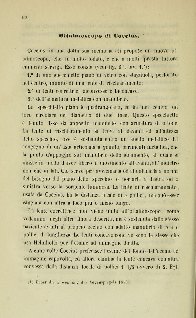 i;-_> Ottalmoscopo dì Coccius. Coccius in una dot la sua memoria (l) propose un nuovo ot- lalmoscopo, che fu mollo lodato, e che a molli presta tuttora eminenti servigi. Esso consta (vedi fig. G.\ lav. l.a): t.° di uno specchietto piano di vetro con slagnuola, perforato nel centro, munito di una lente di rischiaramento; 2.° di lenti correline! biconvesse e biconcave; 3.° dell'armatura metallica con manubrio. Lo specchietto piano è quadrangolare, ed ha nel centro un foro circolare del diametro di due linee. Queslo specchietto è tenuto fisso da apposito manubrio con armatura di ottone. La lente di rischiaramento si trova al davanti ed all'altezza dello specchio, ove è sostenuta entro un anello metallico dal congegno di un'asta articolata a gomito, parimenti metallica, che fa punto d'appoggio sul manubrio dello strumento, al quale si unisce in modo d'aver libero il movimento all'avanli. all'indietro non che ai lati. Ciò serve per avvicinarla od allontanarla a norma del bisogno dal piano dello specchio o portarla a destra od a sinistra verso la sorgente luminosa. La lente di rischiaramento, usata da Coccius, ha la distanza focale di 5 pollici, ma può esser cangiata con altra a foco più o meno lungo. La lente correttrice non viene unita all'oftalmoscopo, come vedemmo negli altri finora descritti, ma è sostenuta dallo stesso paziente avanti al proprio occhio con adatto manubrio di b a fi pollici di lunghezza. Le lenti concavo-concave sono le slesse che usa Helmhollz per l'esame ad immagine diritta. Alcune volle Coccius preferisce l'esame del fondo dell'occhio ad immagine capovolta, ed allora cambia la lente concava con altra convessa della distanza focale di pollici 1 1/2 ovvero di 2. Egli