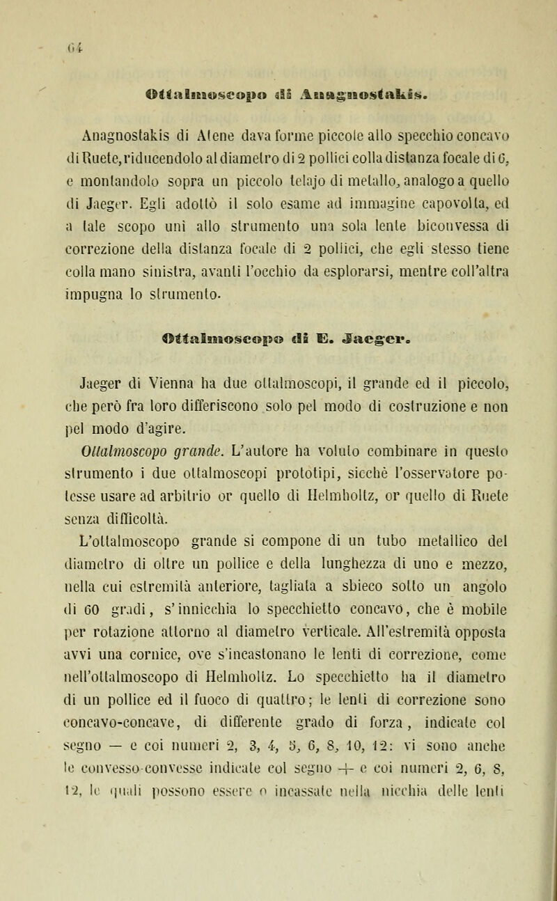 ui Olgalmuseopo di Atfingaiostakis. Anagnostakis di Alene dava forme piccole allo specchio concavo di Ruete,riducendolo al diametro di 2 pollici colla disianza focale di 0, e montandolo sopra un piccolo lelajo di metallo, analogo a quello di Jaeger. Egli adottò il solo esame ad immagine capovolta, ed a tale scopo unì allo strumento una sola lente biconvessa di correzione della distanza focale di 2 pollici, che egli stesso tiene colla mano sinistra, avanti l'occhio da esplorarsi, mentre coll'altra impugna lo strumento. Qìtalmoscop® di E. Jaeger» Jaeger di Vienna ha due ollalmoscopi, il grande ed il piccolo, che però fra loro differiscono solo pel modo di costruzione e non pel modo d'agire. Ollalmoscopo grande. L'autore ha voluto combinare in questo strumento i due ollalmoscopi prototipi, sicché l'osservatore po- tesse usare ad arbitrio or quello di Ilelmholtz, or quello di Ruele senza difficoltà. L'ollalmoscopo grande si compone di un tubo metallico del diametro di oltre un pollice e della lunghezza di uno e mezzo, nella cui estremila anteriore, tagliala a sbieco sotto un angolo di 60 gradi, s'innicchia lo specchietto concavo, che è mobile per rotazione attorno al diametro verticale. All'estremila opposta avvi una cornice, ove s'incastonano le lenti di correzione, come nell'ollalmoscopo di Helmhollz. Lo specchietto ha il diametro di un pollice ed il fuoco di quatlro; le lenii di correzione sono concavo-concave, di differente grado di forza, indicale col segno — e coi numeri 2, 3, 4, S, G, 8, 10, 12: vi sono anche le con vesso,-convesse indicate col segno -f- e coi numeri 2, 6, S,