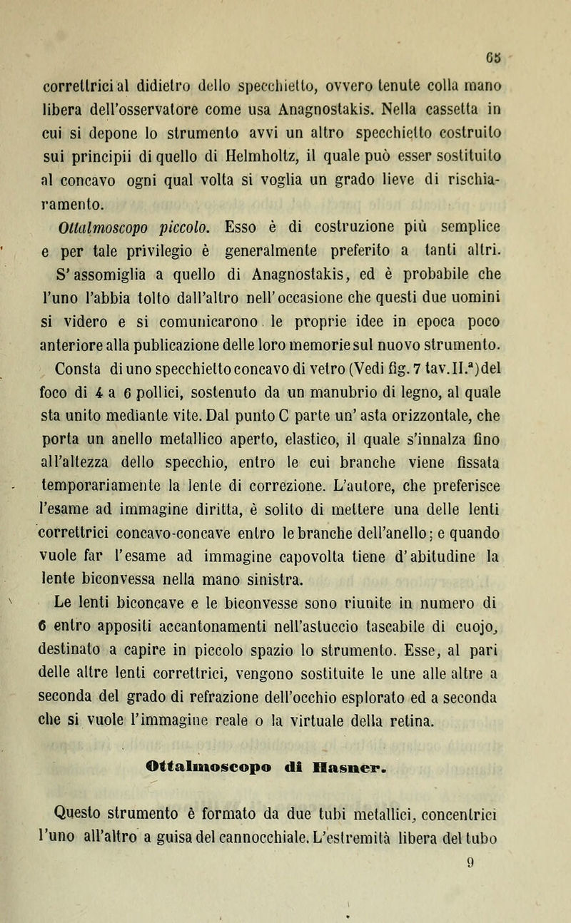 GS correllrici al didietro dello specchietto, ovvero tenute colla mano libera dell'osservatore come usa Anagnostakis. Nella cassetta in cui si depone lo strumento avvi un altro specchietto costruito sui principii di quello di Helmholtz, il quale può esser sostituito al concavo ogni qual volta si voglia un grado lieve di rischia- ramento. Ollalmoscopo piccolo. Esso è di costruzione più semplice e per tale privilegio è generalmente preferito a tanti altri. S'assomiglia a quello di Anagnostakis, ed è probabile che l'uno l'abbia tolto dall'altro nell'occasione che questi due uomini si videro e si comunicarono le proprie idee in epoca poco anteriore alla publicazione delle loro memorie sul nuovo strumento. Consta di uno specchietto concavo di vetro (Vedi fig. 7 tav. II.a)del foco di 4 a 6 pollici, sostenuto da un manubrio di legno, al quale sta unito mediante vite. Dal punto C parte un' asta orizzontale, che porta un anello metallico aperto, elastico, il quale s'innalza fino all'altezza dello specchio, entro le cui branche viene fissata temporariamente la lente di correzione. L'autore, che preferisce l'esame ad immagine diritta, è solito di mettere una delle lenti correttrici concavo-concave entro le branche dell'anello; e quando vuole far l'esame ad immagine capovolta tiene d'abitudine la lente biconvessa nella mano sinistra. Le lenti biconcave e le biconvesse sono riunite in numero di 6 entro appositi accantonamenti nell'astuccio tascabile di cuojo, destinato a capire in piccolo spazio lo strumento. Esse, al pari delle altre lenti correttrici, vengono sostituite le une alle altre a seconda del grado di refrazione dell'occhio esplorato ed a seconda che si vuole l'immagine reale o la virtuale della retina. Ottalmoscopo di Hasner. Questo strumento è formato da due tubi metallici, concentrici l'uno all'altro a guisa del cannocchiale. L'estremità libera del tubo 9