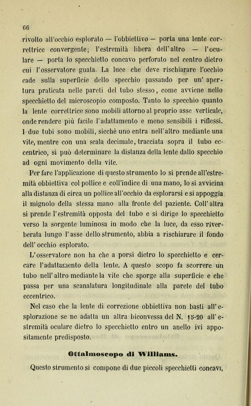 G6 rivolto all'occhio esploralo — l'obbiettivo - porla una lente cor- rellrice convergente; l'estremila libera dell'altro — l'ocu- lare — porta lo specchietto concavo perforato nel centro dietro cui l'osservatore guata. La luce che deve rischiarare l'occhio cade sulla superfìcie dello specchio passando per un' aper- tura praticata nelle pareli del tubo stesso, come avviene nello specchietto del microscopio composto. Tanto lo specchio quanto la lente correllrice sono mobili attorno al proprio asse verticale, onde rendere più facile l'adattamento e meno sensibili i riflessi. 1 due tubi sono mobili, sicché uno entra nell'altro mediante una vite, mentre con una scala decimale, tracciata sopra il tubo ec- centrico, si può determinare la distanza della lente dallo specchio ad ogni movimento della vite. Per fare l'applicazione di questo strumento lo si prende all'estre- mità obbiettiva col pollice e coll'indice di una mano, lo si avvicina alla distanza di circa un pollice all'occhio da esplorarsi e si appoggia il mignolo della stessa mano alla fronte del paziente. Coli'altra si prende l'estremità opposta del tubo e si dirige lo specchietto verso la sorgente luminosa in modo che la luce, da esso river- berata lungo l'asse dello strumento, abbia a rischiarare il fondo dell' occhio esplorato. L'osservatore non ha che a porsi dietro lo specchietto e cer- care l'adattamento della lente. A questo scopo fa scorrere un tubo nell' altro mediante la vite che sporge alla superficie e che passa per una scanalatura longitudinale alla parete del tubo eccentrico. Nel caso che la lente di correzione obbiettiva non basti all' e- splorazione se ne adalla un altra biconvessa del N. 1S-20 all'e- stremità oculare dietro lo specchietto entro un anello ivi appo- sitamente predisposto. Otialmoscopo di William*. Questo strumento si compone di due piccoli specchietti concavi,