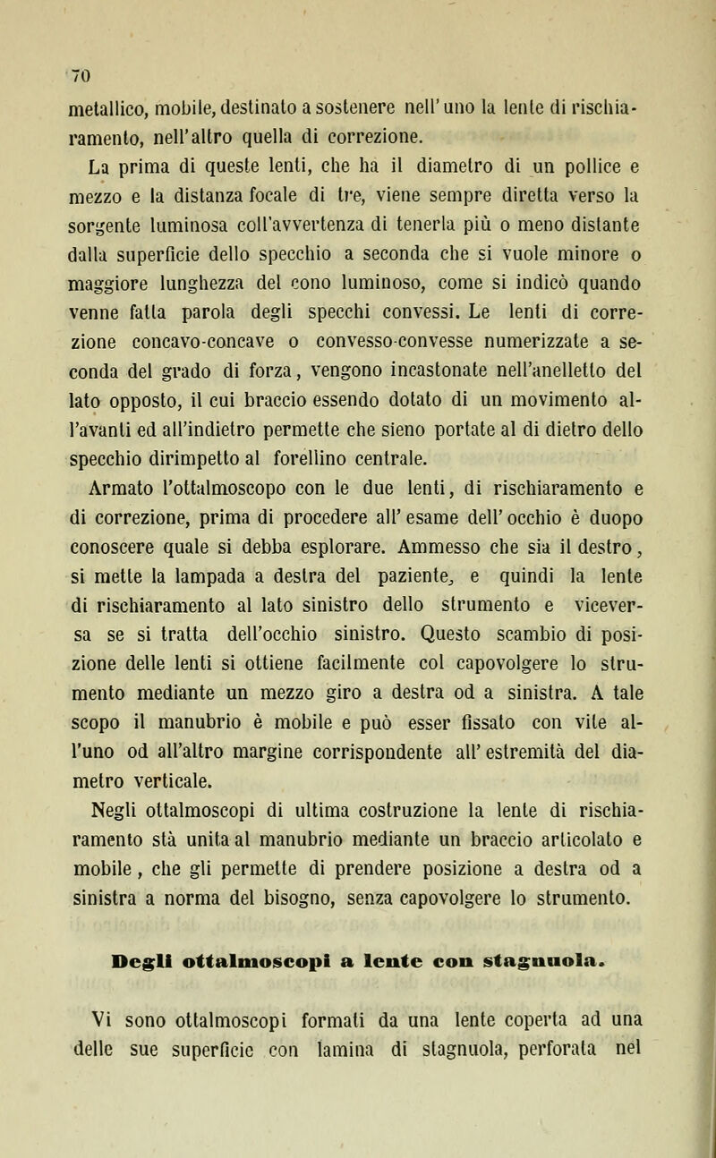 metallico, mobile, destinato a sostenere nell'uno la lente di rischia- ramento, nell'altro quella di correzione. La prima di queste lenti, che ha il diametro di un pollice e mezzo e la distanza focale di tre, viene sempre diretta verso la sorgente luminosa colt'avvertenza di tenerla più o meno distante dalla superficie dello specchio a seconda che si vuole minore o maggiore lunghezza del cono luminoso, come si indicò quando venne fatta parola degli specchi convessi. Le lenti di corre- zione concavo-concave o convesso-convesse numerizzate a se- conda del grado di forza, vengono incastonate nell'anelletlo del lato opposto, il cui braccio essendo dotato di un movimento al- levanti ed all'indietro permette che sieno portate al di dietro dello specchio dirimpetto al forellino centrale. Armato l'ottalmoscopo con le due lenti, di rischiaramento e di correzione, prima di procedere all'esame dell'occhio è duopo conoscere quale si debba esplorare. Ammesso che sia il destro, si mette la lampada a destra del paziente^ e quindi la lente di rischiaramento al lato sinistro dello strumento e vicever- sa se si tratta dell'occhio sinistro. Questo scambio di posi- zione delle lenti si ottiene facilmente col capovolgere lo stru- mento mediante un mezzo giro a destra od a sinistra. A tale scopo il manubrio è mobile e può esser fissato con vile al- l'uno od all'altro margine corrispondente all' estremità del dia- metro verticale. Negli ottalmoscopi di ultima costruzione la lente di rischia- ramento sta unita al manubrio mediante un braccio articolato e mobile, che gli permette di prendere posizione a destra od a sinistra a norma del bisogno, senza capovolgere lo strumento. Degli ottalmoscopi a lente con stagnuola. Vi sono ottalmoscopi formati da una lente coperta ad una delle sue superficie con lamina di slagnuola, perforata nel