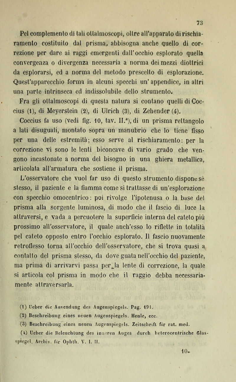 Pel complemento di tali oltalmoscopi, oltre all'apparalo di rischia- ramento costituito dal prisma., abbisogna anche quello di cor- rezione per dare ai raggi emergenti dall'occhio esplorato quella convergenza o divergenza necessaria a norma dei mezzi diottrici da esplorarsi, ed a norma del metodo prescelto di esplorazione. Quest'apparecchio forma in alcuni specchi un' appendice,, in altri una parte intrinseca ed indissolubile dello strumento. Fra gli ottalmoscopi di questa natura si contano quelli di Coc- cius (l), di Meyerstein (2), di Ulrich (3), di Zehender (4). Coccius fa uso (vedi fig. 10, tav. II.a), di un prisma rettangolo a lati disuguali, montato sopra un manubrio che lo tiene fisso per una delle estremità; esso serve al rischiaramento: per la correzione vi sono le lenti biconcave di vario grado che ven- gono incastonale a norma del bisogno in una ghiera metallica, articolata all'armatura che sostiene il prisma. L'osservatore che vuol far uso di questo strumento dispone sé stesso, il paziente e la fiamma come si trattasse di un'esplorazione con specchio omocentrico: poi rivolge l'ipotenusa o la base del prisma alla sorgente luminosa, di modo che il fascio di luce la attraversi, e vada a percuotere la superficie interna del cateto più prossimo all'osservatore, il quale anch'esso lo riflette in totalità pel cateto opposto entro l'occhio esplorato. Il fascio nuovamente retroflesso torna all'occhio dell'osservatore, che si trova quasi a contatto del prisma slesso, da dove guata nell'occhio del paziente, ma prima di arrivarvi passa perja lente di correzione, la quale si articola col prisma in modo che il raggio debba necessaria- mente attraversarla. (1) Ueber die Auvendung des Augenspiegels. Pag. 491. (2) Beschreìbung eines neuen Augenspiegels. Henle, ecc. (3) Beschreibung cines neucu Augenspiegels. Zeitschrift fiir rat. med. (4) Ueber die Beleuchtung des inneren Auges durch helerocentrische Glas- spiegcl. archiv. fui' Ophlh. V. I. II. 10.
