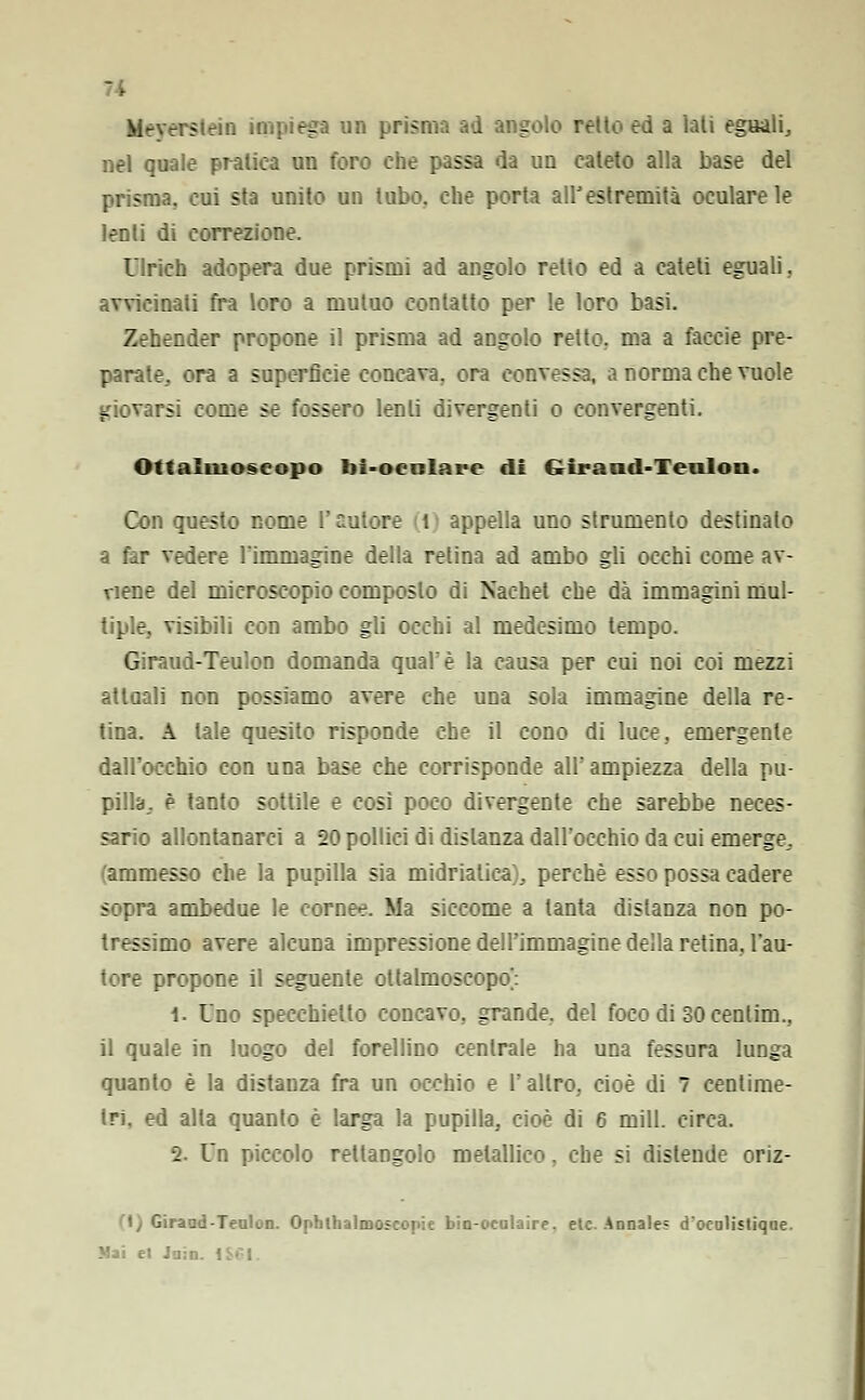 H Meverstein impiega un prisma ad angolo retto ed a lati eguali, nel quale pratica un foro che passa da un cateto alla base del san, cui sta unito un tubo, che porta all'estremità oculare le lenti di correzione. Ulrich adopera due prismi ad angolo retto ed a cateti eguali, avvicinati fra loro a mutuo contatto per le loro basi. Zehender propone il prisma ad angolo retto, ma a faccie pre- parate, ora a superficie concava, ora convessa, a norma che vuole giovarsi come se fossero lenti divergenti o convergenti. Ottalmoseopo lii-oenlare di Girand-Teulou. Con questo nome l'autore t appella uno strumento destinato a far vedere l'immagine della retina ad ambo gli occhi come av- viene del microscopio composto di Nachet che dà immagini mul- tiple, visibili con ambo gli occhi al medesimo tempo. Giraud-Teulon domanda quale la causa per cui noi coi mezzi attuali non possiamo avere che una sola immagine della re- tina. A tale quesito risponde che il cono di luce, emergente dall'occhio con una base che corrisponde all'ampiezza della pu- pilla, è tanto sottile e così poco divergente che sarebbe neces- sario allontanarci a 20 pollici di distanza dall'occhio da cui emerge, ammesso che la pupilla sia midrialica;, perchè esso possa cadere sopra ambedue le cornee. Ma siccome a tanta distanza non po- tressimo avere alcuna impressione dell'immagine della retina, l'au- tore propone il seguente ollalmoscopo': 1. Uno specchietto concavo, grande, del foco di 30 centim., il quale in luogo del forellino centrale ha una fessura lunga quanto è la distanza fra un occhio e l'altro, cioè di 7 centime- tri, ed alla quanto è larga la pupilla, cioè di 6 mill. circa. 2. Un piccolo rettangolo metallico. che si distende oriz- 1/ Giraad-Teulon. Ophlhalmoscopie bin-oculaire. eie. Annales d'oculistique. Mai et .