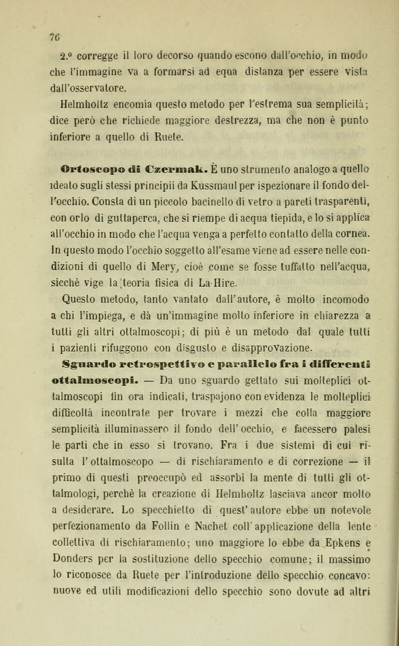 7G 2.° corregge il loro decorso quando escono dall'occhio, in modo che l'immagine va a formarsi ad equa distanza per essere vista dall'osservatore. Helmholtz encomia questo metodo per l'estrema sua semplicità; dice però che richiede maggiore destrezza, ma che non è punto inferiore a quello di Ruete. Ortoscopo di Czermak. È uno strumento analogo a quello ideato sugli stessi principii da Kussmaul per ispezionare il fondo del- l'occhio. Consta di un piccolo bacinello di vetro a pareti trasparenti, con orlo di guttaperca, che si riempe di acqua tiepida, e lo si applica all'occhio in modo che l'acqua venga a perfetto contallo della cornea. In questo modo l'occhio soggetto all'esame viene ad essere nelle con- dizioni di quello di Mery, cioè come se fosse tuffatto nell'acqua, sicché vige la;teoria fisica di La Hire. Questo metodo, tanto vantato dall'autore, è mollo incomodo a chi l'impiega, e dà un'immagine mollo inferiore in chiarezza a tutti gli altri ottalmoscopi; di più è un metodo dal quale tutti i pazienti rifuggono con disgusto e disapprovazione. Sguardo retrospettivo e parallelo fra i differenti ottalmoscopi. — Da uno sguardo gettato sui molteplici ot- talmoscopi lin ora indicali, traspajono con evidenza le molteplici difficoltà incontrate per trovare i mezzi che colla maggiore semplicità illuminassero il fondo dell' occhio, e facessero palesi le parti che in esso si trovano. Fra i due sistemi di cui ri- sulta l'ottalmoscopo — di rischiaramento e di correzione — il primo di questi preoccupò ed assorbì la mente di tutti gli ot- talmologi, perchè la creazione di Helmholtz lasciava ancor molto a desiderare. Lo specchietto di quest' autore ebbe un notevole perfezionamento da Follin e Nuchet coli' applicazione della lente collettiva di rischiaramento; uno maggiore lo ebbe da Epkens e Donders per la sostituzione dello specchio comune; il massimo lo riconosce da Ruete per l'introduzione dello specchio concavo: nuove ed utili modificazioni dello specchio sono dovute ad altri