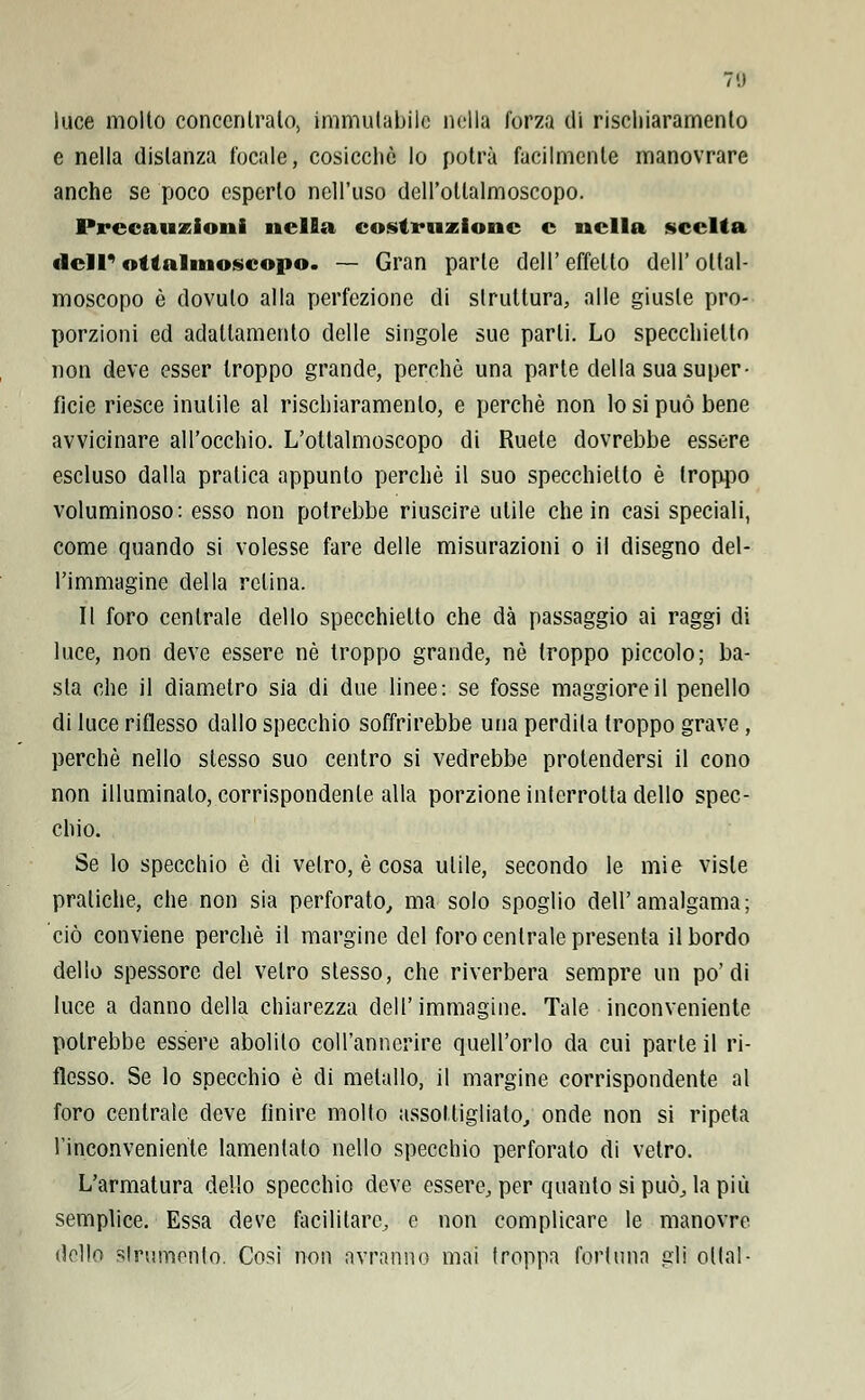 luce molto concentralo, immutabile nella forza di rischiaramento e nella distanza focale, cosicché lo potrà facilmente manovrare anche se poco esperto nell'uso dell'ollalmoscopo. Precauzioni nella costruzione e nella scelta dell' ottalmoscopo. — Gran parte dell' effetto dell' oltal- moscopo è dovuto alla perfezione di struttura, alle giuste pro- porzioni ed adattamento delle singole sue parli. Lo specchietto non deve esser troppo grande, perchè una parte della sua super- ficie riesce inutile al rischiaramento, e perchè non lo si può bene avvicinare all'occhio. L'ottalmoscopo di Ruete dovrebbe essere escluso dalla pratica appunto perchè il suo specchietto è troppo voluminoso: esso non potrebbe riuscire ulile che in casi speciali, come quando si volesse fare delle misurazioni o il disegno del- l'immagine della relina. Il foro centrale dello specchietto che dà passaggio ai raggi di luce, non deve essere né troppo grande, né troppo piccolo; ba- sta che il diametro sia di due linee: se fosse maggiore il penello di luce riflesso dallo specchio soffrirebbe una perdila troppo grave , perchè nello slesso suo centro si vedrebbe protendersi il cono non illuminato, corrispondente alla porzione interrotta dello spec- chio. Se lo specchio è di vetro, è cosa ulile, secondo le mie viste pratiche, che non sia perforato, ma solo spoglio dell'amalgama; ciò conviene perchè il margine del foro centrale presenta il bordo dello spessore del vetro stesso, che riverbera sempre un po'di luce a danno della chiarezza dell'immagine. Tale inconveniente potrebbe essere abolito coll'annerire quell'orlo da cui parte il ri- flesso. Se lo specchio è di metallo, il margine corrispondente al foro centrale deve finire molto assottigliato, onde non si ripeta riconveniente lamentato nello specchio perforato di vetro. L'armatura dello specchio deve essere, per quanto si può, la più semplice. Essa deve facilitare, e non complicare le manovre dello strumento. Così non avranno mai troppa fortuna gli oliai-