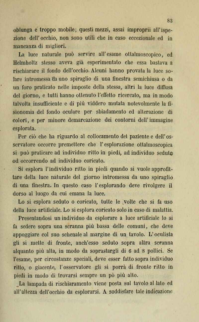 oblunga e troppo mobile; questi mezzi, assai improprii all'ispe- zione dell'occhio, non sono utili che in caso eccezionale ed in mancanza di migliori. La luce naturale può servire all'esame otlalmoscopico, ed Helmholtz stesso aveva già esperimentalo che essa bastava a rischiarare il fondo dell'occhio. Alcuni hanno provata la luce so- lare intromessa da uno spiraglio di una finestra semichiusa o da un foro praticato nelle imposte della stessa, altri la luce diffusa del giorno, e tutti hanno ottenuto l'effetto ricercato, ma in modo talvolta insufficiente e di più viddero mutata notevolmente la fi- sionomia del fondo oculare per sbiadamento ed alterazione di colori, e per minore demarcazione dei contorni dell'immagine esplorata. Per ciò che ha riguardo al collocamento dei paziente e dell'os- servatore occorre premettere che l'esplorazione ottalmoscopica si può praticare ad individuo ritto in piedi, ad individuo seduto od occorrendo ad individuo coricato. Si esplora l'individuo ritto in piedi quando si vuole approfit- tare della luce naturale del giorno intromessa da uno spiraglio di una finestra. In questo caso l'esplorando deve rivolgere il dorso al luogo da cui emana la luce. Lo si esplora seduto o coricato, tutte le volte che si fa uso della luce artificiale. Lo si esplora coricato solo in caso di malattia. Presentandosi un individuo da esplorare a luce artificiale lo si fa sedere sopra una scranna più bassa delle comuni, che deve appoggiare col suo schenale al margine di un tavolo. L'oculista gli si mette di fronte, anch'esso seduto sopra altra scranna alquanto più alla, in modo da soprastargli di 6 ad 8 pollici. Se l'esame, per circostanze speciali, deve esser fatto sopra individuo ritto, o giacente, l'osservatore gli si porrà di fronte ritto in piedi in modo di trovarsi sempre un pò più alto. _La lampada di rischiaramento viene posta sul tavolo al lato ed all'altezza dell'occhio da esplorarsi. A soddisfare tale indicazione