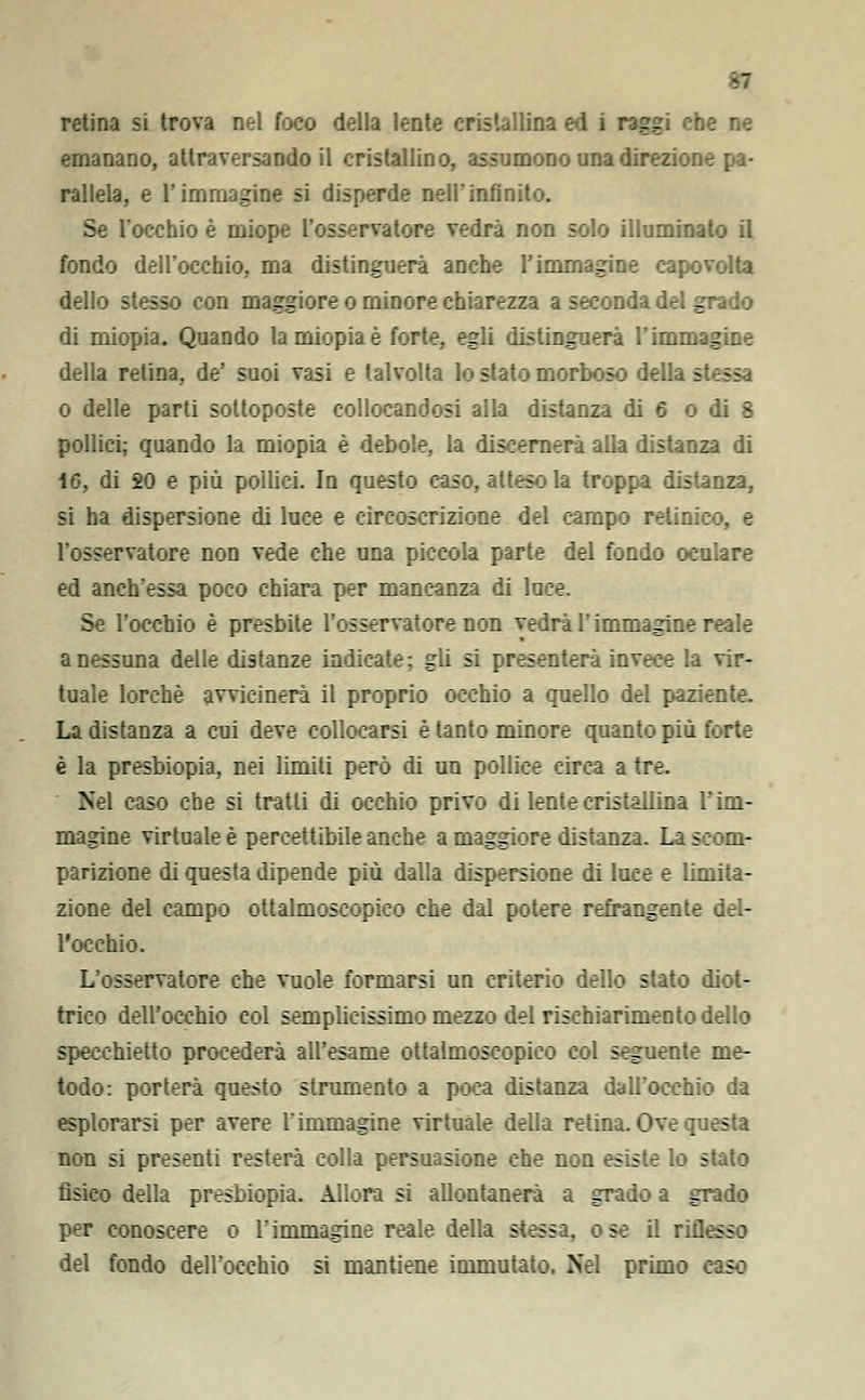 retina si trova nel foco della lente cristallina ed i raggi che ne emanano, attraversando il cristallino, assumono una direzione pa- rallela, e l'immagine si disperde nell'infinito. Se l'occhio è miope l'osservatore vedrà non solo illuminato il fondo dell'occhio, ma distinguerà anche l'immagine capovolta dello stesso con maggiore o minore chiarezza a seconda del grado di miopia. Quando la miopia è forte, egli distinguerà l'imnr. - della retina, de' suoi vasi e talvolta lo slato morboso della s o delle parti sottoposte collocandosi alla distanza di 6 o di 8 pollici; quando la miopia è debole, la discernerà alla distanza di i6, di SO e più pollici. In questo caso, atteso la troppa distanza, si ha dispersione di luce e circoscrizione del campo retini : :. e l'osservatore non vede che una piccola parte del fondo oculare ed anch'essa poco chiara per mancanza di luce. Se l'occhio è presbite l'osservatore non vedrà l'immagine reale a nessuna delle distanze indicate; gli si presenterà invece la vir- tuale lorchè avvicinerà il proprio occhio a quello del paziente. La distanza a cui deve collocarsi è tanto minore quanto più forte è la presbiopia, nei limiti però di un pollice circa a tre. Nel caso che si tratti di occhio privo di lente cristallina l'im- magine virtuale è percettibile anche a maggiore distanza. La scom- parizione di questa dipende più dalla dispersione di luce e limita- zione del campo ottalmoscopico che dal potere refrangente del- l'occhio. L'osservatore che vuole formarsi un criterio dello stato diot- trico dell'occhio col semplicissimo mezzo del rischiarimento dello specchietto procederà all'esame ottalmoscopico col seguente me- todo: porterà questo strumento a poca distanza dall'occhio da esplorarsi per avere l'immagine virtuale della retina. Ove questa non si presenti resterà colla persuasione che non esiste lo stato fisico della presbiopia. Allora si allontanerà a grado a grado per conoscere o l'immagine reale della stessa, : se il riflesso del fondo dell'occhio si mantiene immutato. Nel primo caso