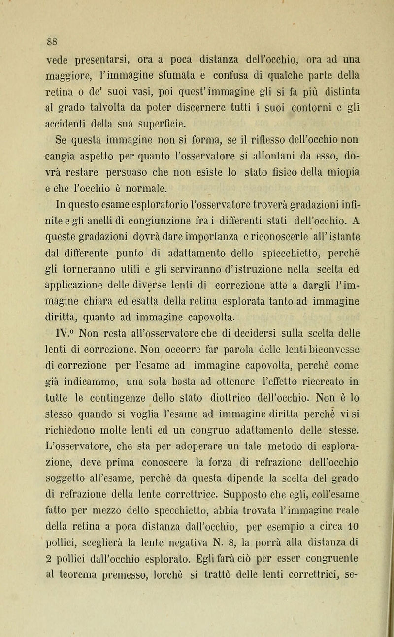 vede presentarsi, ora a poca disianza dell'occhio, ora ad una maggiore, l'immagine sfumala e confusa di qualche parie della retina o de' suoi vasi, poi quest'immagine gli si fa più distinta al grado talvolta da poter discernere tutti i suoi contorni e gli accidenti della sua superfìcie. Se questa immagine non si forma, se il riflesso dell'occhio non cangia aspetto per quanto l'osservatore si allontani da esso, do- vrà restare persuaso che non esiste lo stato fisico della miopia e che l'occhio è normale. In questo esame esploratorio l'osservatore troverà gradazioni infi- nite e gli anelli di congiunzione fra i differenti stati dell'occhio. A queste gradazioni dovrà dare importanza e riconoscerle all'istante dal differente punto di adattamento dello spiecchietto, perchè gli torneranno utili e gli serviranno d'istruzione nella scella ed applicazione delle diverse lenti di correzione atte a dargli l'im- magine chiara ed esatta della retina esplorata tanlo ad immagine diritta,, quanto ad immagine capovolta. IV.0 Non resta all'osservatore che di decidersi sulla scella delle lenti di correzione. Non occorre far parola delle lenti biconvesse di correzione per l'esame ad immagine capovolta, perchè come già indicammo, una sola basta ad ottenere l'effetto ricercato in tutte le contingenze dello stato diottrico dell'occhio. Non è lo stesso quando si voglia l'esame ad immagine diritta perchè vi si richièdono molte lenii ed un congruo adattamento delle stesse. L'osservatore, che sta per adoperare un tale metodo di esplora- zione, deve prima conoscere la forza di refrazione dell'occhio soggetto all'esame, perchè da questa dipende la scella del grado di refrazione della lente correttrice. Supposto che egli, coll'esame fatto per mezzo dello specchietto, abbia trovata l'immagine reale della relina a poca distanza dall'occhio, per esempio a circa 10 pollici, sceglierà la lente negativa N. 8, la porrà alla distanza di 2 pollici dall'occhio esplorato. Egli farà ciò per esser congruente al teorema premesso, lorchè si trattò delle lenti correttrici, se-