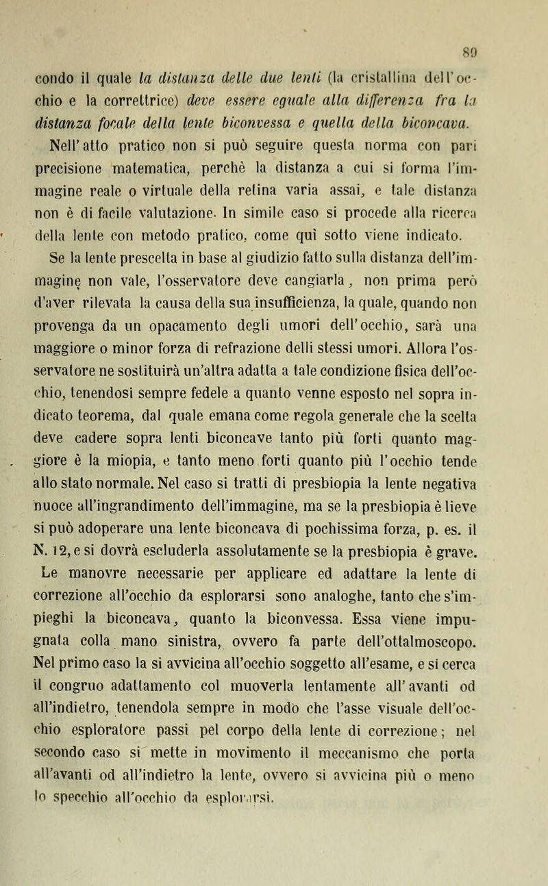 80 condo il quale la disianza delle due lenii (la cristallina dell'oc- chio e la correltrice) deve essere eguale alla differenza fra la distanza focale della lente biconvessa e quella della biconcava. Nell'atto pratico non si può seguire questa norma con pari precisione matematica, perchè la distanza a cui si l'orma l'im- magine reale o virtuale della relina varia assai, e tale distanza non è di facile valutazione. In simile caso si procede alla ricerca della lente con metodo pratico., come qui sotto viene indicato. Se la lente prescelta in base al giudizio fatto sulla distanza dell'im- magine non vale, l'osservatore deve cangiarla, non prima però d'aver rilevata la causa della sua insufficienza, la quale, quando non provenga da un opacamento degli umori dell'occhio, sarà una maggiore o minor forza di refrazione delli stessi umori. Allora l'os- servatore ne sostituirà un'altra adatta a tale condizione fìsica dell'oc- chio, tenendosi sempre fedele a quanto venne esposto nel sopra in- dicato teorema, dal quale emana come regola generale che la scelta deve cadere sopra lenti biconcave tanto più forti quanto mag- giore è la miopia, e tanto meno forti quanto più l'occhio tende allo stato normale. Nel caso si tratti di presbiopia la lente negativa nuoce all'ingrandimento dell'immagine, ma se la presbiopia è lieve si può adoperare una lente biconcava di pochissima forza, p. es. il N. 12, e si dovrà escluderla assolutamente se la presbiopia è grave. Le manovre necessarie per applicare ed adattare la lente di correzione all'occhio da esplorarsi sono analoghe, tanto che s'im- pieghi la biconcava, quanto la biconvessa. Essa viene impu- gnata colla mano sinistra, ovvero fa parte dell'ottalmoscopo. Nel primo caso la si avvicina all'occhio soggetto all'esame, e si cerca il congruo adattamento col muoverla lentamente all'avanti od all'indielro, tenendola sempre in modo che l'asse visuale dell'oc- chio esploratore passi pel corpo della lente di correzione; nel secondo caso si mette in movimento il meccanismo che porta all'avariti od all'indietro la lente, ovvero si avvicina più o meno lo specchio all'occhio da esplorarsi.