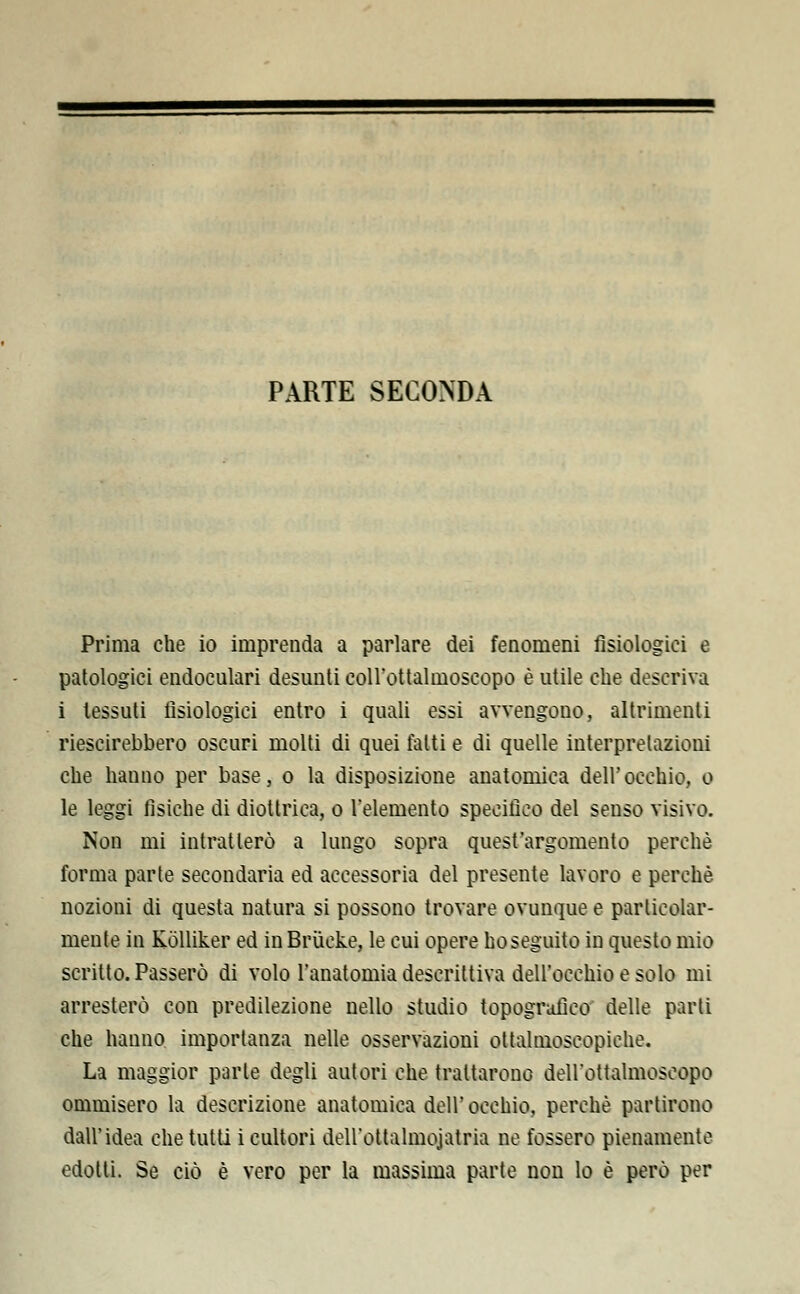 PARTE SECONDA Prima che io imprenda a parlare dei fenomeni fisiologici e patologici endoculari desunti coll'ottalmoscopo è utile che descriva i tessuti fisiologici entro i quali essi avvengono, altrimenti riescirebbero oscuri molti di quei fatti e di quelle interpretazioni che hanno per base, o la disposizione anatomica dell'occhio, o le leggi fìsiche di diottrica, o l'elemento specifico del senso visivo. Non mi intratlerò a lungo sopra quest'argomento perchè forma parte secondaria ed accessoria del presente lavoro e perchè nozioni di questa natura si possono trovare ovunque e particolar- mente in Kolliker ed in Brùcke, le cui opere ho seguito in questo mio scritto. Passerò di volo l'anatomia descrittiva dell'occhio e solo mi arresterò con predilezione nello studio topografico delle parti che hanno importanza nelle osservazioni ottalmoscopiche. La maggior parte degli autori che trattarono dell'ottalmoscopo ommisero la descrizione anatomica dell' occhio, perchè partirono dall'idea che tutti i cultori deU'ottalmojatria ne fossero pienamente edotti. Se ciò è vero per la massima parte non lo è però per
