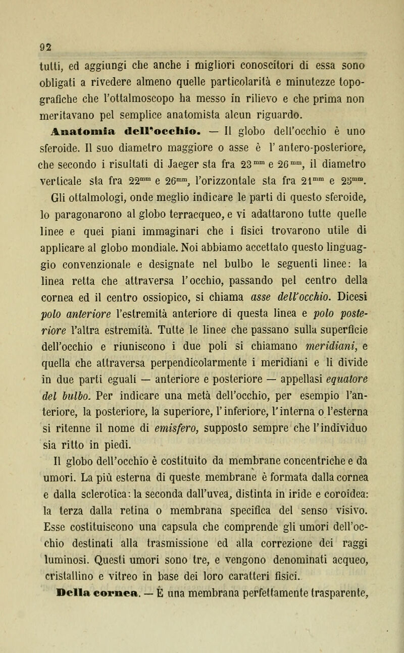 tutti, ed aggiungi che anche i migliori conoscitori di essa sono obligati a rivedere almeno quelle particolarità e minutezze topo- grafiche che l'ottalmoscopo ha messo in rilievo e che prima non meritavano pel semplice anatomista alcun riguardo. Anatomia deirocchio. — Il globo dell'occhio è uno sferoide. Il suo diametro maggiore o asse è 1' antero-posleriore, che secondo i risultati di Jaeger sta fra 23mm e 26mm, il diametro verticale sta fra 22mm e 26mm, l'orizzontale sta fra 2lmm e 2Smni. Gli ottalmologi, onde meglio indicare le parti di questo sferoide, lo paragonarono al globo terracqueo, e vi adattarono tutte quelle linee e quei piani immaginari che i fisici trovarono utile di applicare al globo mondiale. Noi abbiamo accettato questo linguag- gio convenzionale e designate nel bulbo le seguenti linee: la linea retta che attraversa l'occhio, passando pel centro della cornea ed il centro ossiopico, si chiama asse dell'occhio. Dicesi polo anteriore l'estremità anteriore di questa linea e polo poste- riore l'altra estremità. Tutte le linee che passano sulla superficie dell'occhio e riuniscono i due poli si chiamano meridiani, e quella che attraversa perpendicolarmente i meridiani e li divide in due parti eguali — anteriore e posteriore — appellasi equatore del bulbo. Per indicare una metà dell'occhio, per esempio l'an- teriore, la posteriore, la superiore, l'inferiore, l'interna o l'esterna si ritenne il nome di emisfero, supposto sempre che l'individuo sia ritto in piedi. Il globo dell'occhio è costituito da membrane concentriche e da umori. La più esterna di queste membrane è formata dalla cornea e dalla sclerotica: la seconda dall'uvea, distinta in iride e coroidea: la terza dalla retina o membrana specifica del senso visivo. Esse costituiscono una capsula che comprende gli umori dell'oc- chio destinati alla trasmissione ed alla correzione dei raggi luminosi. Questi umori sono tre, e vengono denominati acqueo, cristallino e vitreo in base dei loro caratteri fisici. Della cornea. — È una membrana perfettamente trasparente,