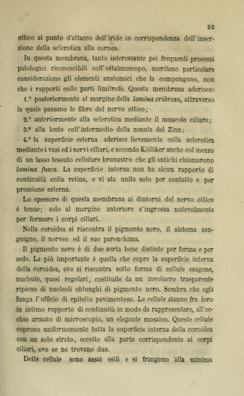 ottico al punto d'attacco dell'iride in corrispondenza dell'inser- zione della sclerotica alla cornea. In questa membrana, tanto interessante pei frequenti processi patologici riconoscibili colFottalmoseopo, meritano particolare considerazione gli elementi anatomici che la compongono, non che i rapporti colle parti limitrofe. Questa membrana ader t.° posteriormente al margine della lamina cribrosa, attraverso la quale passano le fibre del nervo ottico; i anteriormente alla sclerotica mediante il muscolo ciliare; 3.° alla lente coli'intermedio della zonula del Zinn: 4.° la superficie esterna aderisce lievemente colla sclerotica mediante i vasi ed i nervi ciliari, e secondo KòIUker anche col mezzo di un lasso tessuto cellulare brunastro che gli antichi chiamarono lamina fusca. La superficie interna non ha alcun rapporto di continuità colia retina. sia unita solo per contatto e per s one esterna. Lo spessore di questa membrana ai dintorni del nervo ottico è tenue; solo al margine anteriore s'ingrossa notevolmente per formare i corpi ciliari. Nella coroidea si riscontra il pigmento nero, il sistema san- guigno, il nerveo ed il suo parenchima. Il pigmento nero è di due sorta bene distinte per forma e per sede. La più importante è quella che copre la superficie interna della coroidea, ove si riscontra sotto forma di cellule esagone, nucleate, quasi regolari, costituite da un involucro trasparente ripieno di nucleoli oblunghi di pigmento nero. Sembra che egli funga l'ufficio di epitelio pavimentoso. Le cellule stanno fra loro in intimo rapporto di continuità in modo da rappresentare, all'oc- chio armato di microscopio, un elegante mosaico. Queste cellule coprono uniformemente tutta la superficie interna della coroidea con un solo strato, eccetto alla parte corrispondente ai corpi ciliari, ove se ne trovano due. Dette cellule sono assai esili e si frangono alla minima