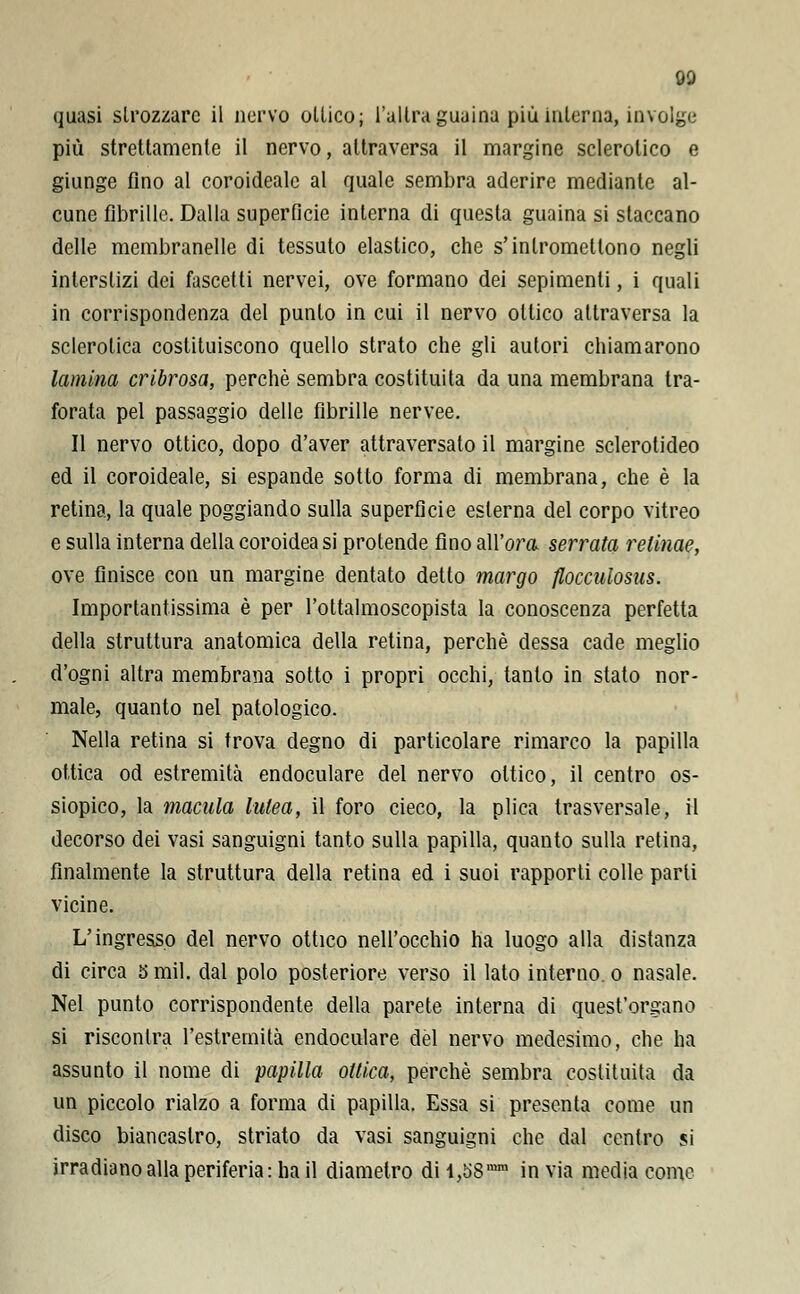 quasi strozzare il nervo ollico; l'altra guaina più iulerna, involge più strettamente il nervo, attraversa il margine sclerotico e giunge fino al coroidealc al quale sembra aderire mediante al- cune fibrille. Dalla superficie interna di questa guaina si staccano delle membranelle di tessuto elastico, che s'intromettono negli interstizi dei fascetti nervei, ove formano dei sepimenti, i quali in corrispondenza del punto in cui il nervo ottico attraversa la sclerotica costituiscono quello strato che gli autori chiamarono lamina cribrosa, perchè sembra costituita da una membrana tra- forata pel passaggio delle fibrille nervee. Il nervo ottico, dopo d'aver attraversato il margine sclerotideo ed il coroideale, si espande sotto forma di membrana, che è la retina, la quale poggiando sulla superficie esterna del corpo vitreo e sulla interna della coroidea si protende fino all'ora serrata relinae, ove finisce con un margine dentato detto margo flocculosus. Importantissima è per l'ottalmoscopista la conoscenza perfetta della struttura anatomica della retina, perchè dessa cade meglio d'ogni altra membrana sotto i propri occhi, tanto in stato nor- male, quanto nel patologico. Nella retina si trova degno di particolare rimarco la papilla ottica od estremità endoculare del nervo ottico, il centro os- siopico, la macula lutea, il foro cieco, la plica trasversale, il decorso dei vasi sanguigni tanto sulla papilla, quanto sulla retina, finalmente la struttura della retina ed i suoi rapporti colle parli vicine. L'ingresso del nervo ottico nell'occhio ha luogo alla distanza di circa 5 mil. dal polo posteriore verso il lato interno, o nasale. Nel punto corrispondente della parete interna di quest'organo si riscontra l'estremità endoculare dèi nervo medesimo, che ha assunto il nome di papilla ottica, perchè sembra costituita da un piccolo rialzo a forma di papilla. Essa si presenta come un disco biancastro, striato da vasi sanguigni che dal centro si irradiano alla periferia: ha il diametro dil,53ram invia media come