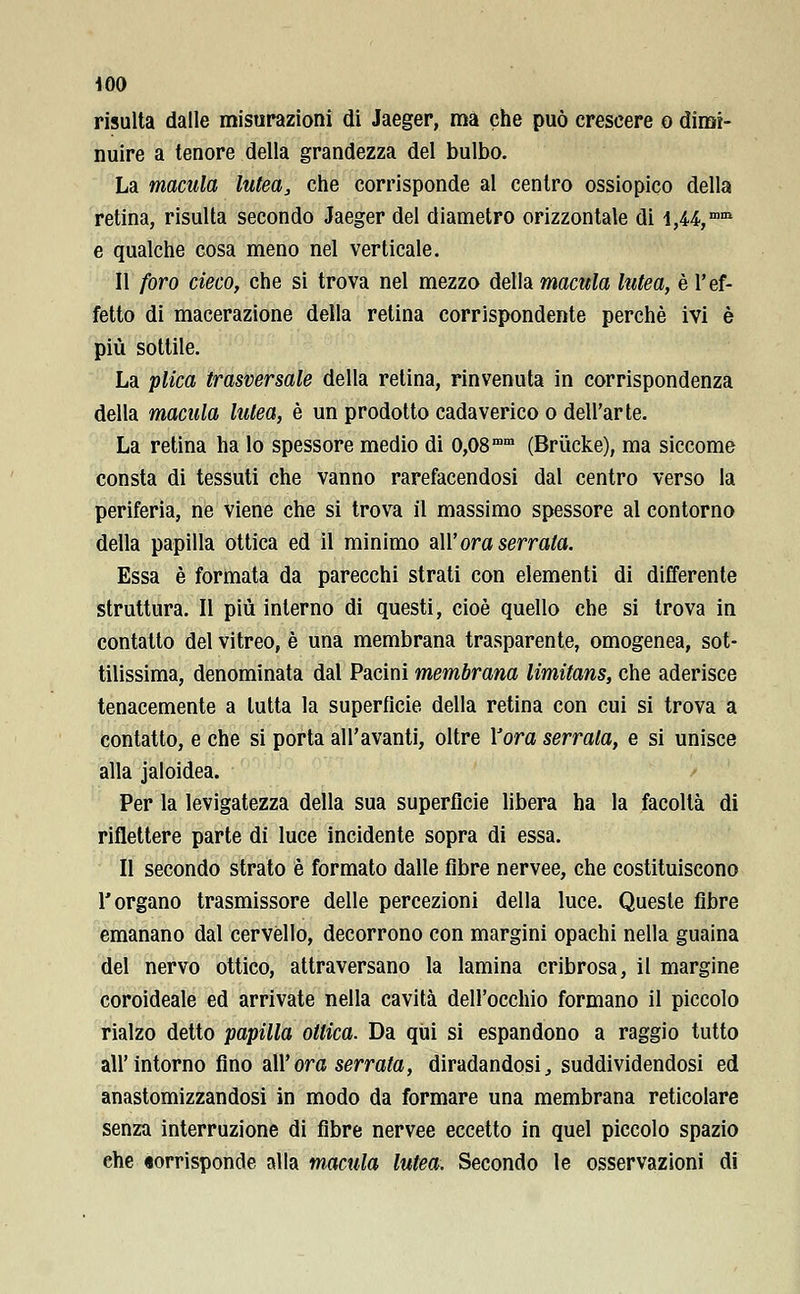 risulta dalle misurazioni di Jaeger, ma che può crescere o dimi- nuire a tenore della grandezza del bulbo. La macula lutea, che corrisponde al centro ossiopico della retina, risulta secondo Jaeger del diametro orizzontale di i,U,mm e qualche cosa meno nel verticale. Il foro cieco, che si trova nel mezzo della macula lutea, è l'ef- fetto di macerazione della retina corrispondente perchè ivi è più sottile. La plica trasversale della retina, rinvenuta in corrispondenza della macula lutea, è un prodotto cadaverico o dell'arte. La retina ha lo spessore medio di 0,08mm (Briicke), ma siccome consta di tessuti che vanno rarefacendosi dal centro verso la periferia, ne viene che si trova il massimo spessore al contorno della papilla ottica ed il minimo all' ora serrata. Essa è formata da parecchi strati con elementi di differente struttura. Il più interno di questi, cioè quello che si trova in contatto del vitreo, è una membrana trasparente, omogenea, sot- tilissima, denominata dal Pacini membrana limitans, che aderisce tenacemente a tutta la superficie della retina con cui si trova a contatto, e che si porta all'avanti, oltre l'ora serrala, e si unisce alla jaloidea. Per la levigatezza della sua superficie libera ha la facoltà di riflettere parte di luce incidente sopra di essa. Il secondo strato è formato dalle fibre nervee, che costituiscono l'organo trasmissore delle percezioni della luce. Queste fibre emanano dal cervèllo, decorrono con margini opachi nella guaina del nervo ottico, attraversano la lamina cribrosa, il margine coroideale ed arrivate nella cavità dell'occhio formano il piccolo rialzo detto papilla ottica. Da qui si espandono a raggio tutto all'intorno fino all'ora serrata, diradandosi, suddividendosi ed anastomizzandosi in modo da formare una membrana reticolare senza interruzione di fibre nervee eccetto in quel piccolo spazio che «orrisponde alla macula lutea. Secondo le osservazioni di