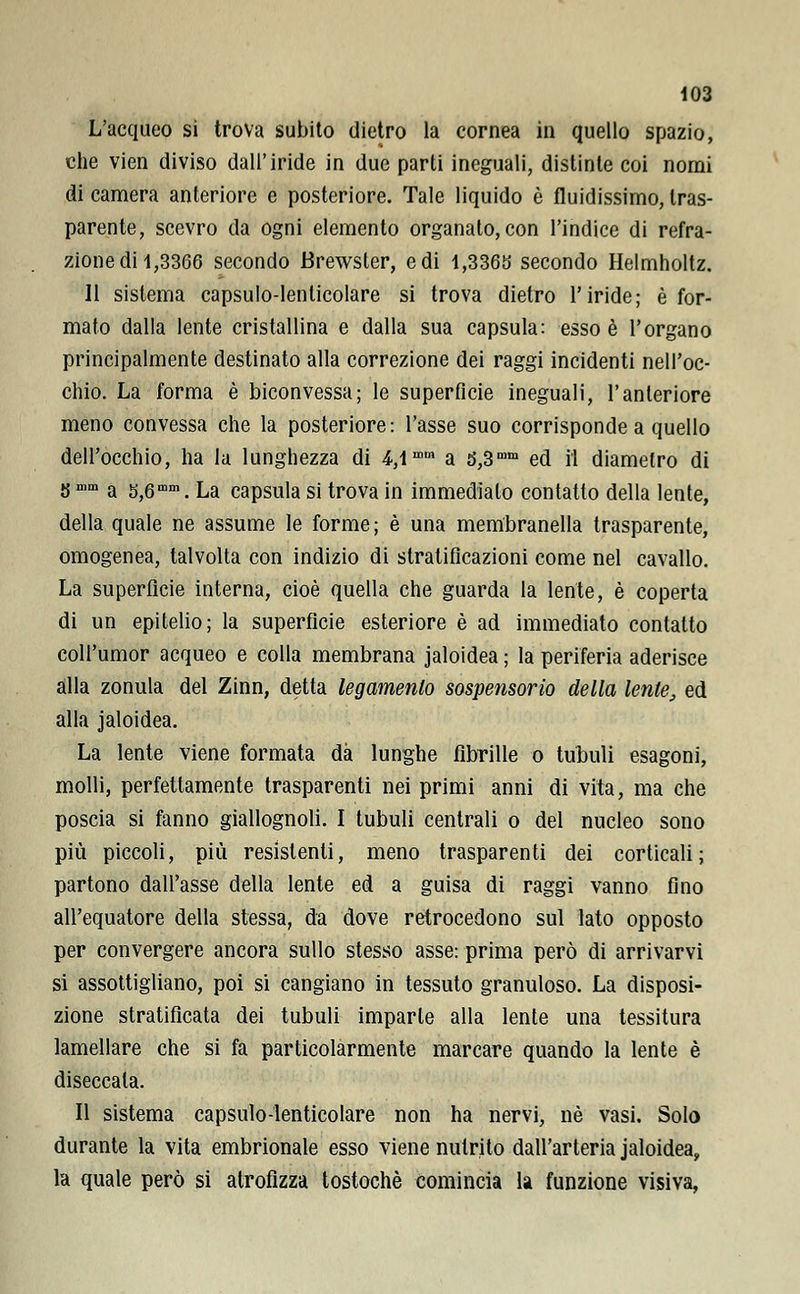L'acqueo si trova subito dietro la cornea in quello spazio, che vien diviso dall'iride in due parti ineguali, distinte coi nomi di camera anteriore e posteriore. Tale liquido è fluidissimo, tras- parente, scevro da ogni elemento organato, con l'indice di refra- zione di 1,3366 secondo Brewsler, e di 1,3365 secondo Helmholtz. 11 sistema capsulo-lenlicolare si trova dietro l'iride; è for- mato dalla lente cristallina e dalla sua capsula: esso è l'organo principalmente destinato alla correzione dei raggi incidenti nell'oc- chio. La forma è biconvessa; le superficie ineguali, l'anteriore meno convessa che la posteriore: l'asse suo corrisponde a quello dell'occhio, ha la lunghezza di 4,1mm a 5,3mm ed il diametro di JJmm a s,6mm. La capsula si trova in immediato contatto della lente, della quale ne assume le forme; è una membranella trasparente, omogenea, talvolta con indizio di stratificazioni come nel cavallo. La superficie interna, cioè quella che guarda la lente, è coperta di un epitelio; la superficie esteriore è ad immediato contatto coll'umor acqueo e colla membrana jaloidea ; la periferia aderisce alla zonula del Zinn, detta legamento sospensorio della lente, ed alla jaloidea. La lente viene formata dà lunghe fibrille o tubuli esagoni, molli, perfettamente trasparenti nei primi anni di vita, ma che poscia si fanno giallognoli. I tubuli centrali o del nucleo sono più piccoli, più resìstenti, meno trasparenti dei corticali; partono dall'asse della lente ed a guisa di raggi vanno fino all'equatore della stessa, da dove retrocedono sul lato opposto per convergere ancora sullo stesso asse: prima però di arrivarvi si assottigliano, poi si cangiano in tessuto granuloso. La disposi- zione stratificata dei tubuli imparle alla lente una tessitura lamellare che si fa particolarmente marcare quando la lente è diseccata. Il sistema capsulo-lenticolare non ha nervi, né vasi. Solo durante la vita embrionale esso viene nutrito dall'arteria jaloidea, la quale però si atrofizza tostochè comincia la funzione visiva,