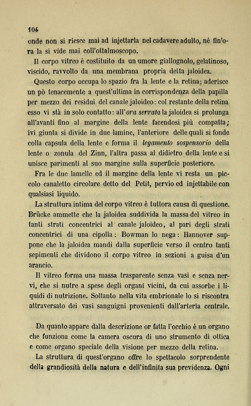 onde non si riesce mai ad incettarla nel cadavere adulto, né fin'o- ra la si vide mai coll'ottalmoscopo. Il corpo vitreo è costituito da un umore giallognolo, gelatinoso, viscido, ravvolto da una membrana propria delta jaloidea. Questo corpo occupa lo spazio fra la lente e la retina; aderisce un pò tenacemente a quest'ultima in corrispondenza della papilla per mezzo dei residui del canale jaloideo : col restante della retina esso vi sta in solo contatto: all' ora serrala la jaloidea si prolunga all'avanti fino al margine della lente facendosi più compattat- ivi giunta si divide in due lamine, l'anteriore delle quali si fonde colla capsula della lente e forma il legamento sospensorio della lente o zonula del Zinn, l'altra passa al didietro della lente e si unisce parimenti al suo margine sulla superfìcie posteriore. Fra le due lamelle ed il margine della lente vi resta un pic- colo canaletto circolare detto del Petit, pervio ed iniettabile con qualsiasi liquido. La struttura intima del corpo vitreo è tuttora causa di questione. Brucke ammette che la jaloidea suddivida la massa del vitreo in tanti strati concentrici al canale jaloideo, al pari degli strati concentrici di una cipolla : Bowman lo nega : Hannover sup- pone che la jaloidea mandi dalla superficie verso il centro tanti sepimenli che dividono il corpo vitreo in sezioni a guisa d'un arancio. Il vitreo forma una massa trasparente senza vasi e senza ner- vi, che si nutre a spese degli organi vicini, da cui assorbe i li- quidi di nutrizione. Soltanto nella vita embrionale lo si riscontra attraversato dei vasi sanguigni provenienti dall'arteria centrale. Da quanto appare dalla descrizione or fatta l'occhio è un organo che funziona come la camera oscura di uno strumento di ottica e come organo speciale della visione per mezzo della retina. La struttura di quest'organo offre lo spettacolo sorprendente della grandiosità della natura e dell'infinita sua previdenza. Ogni