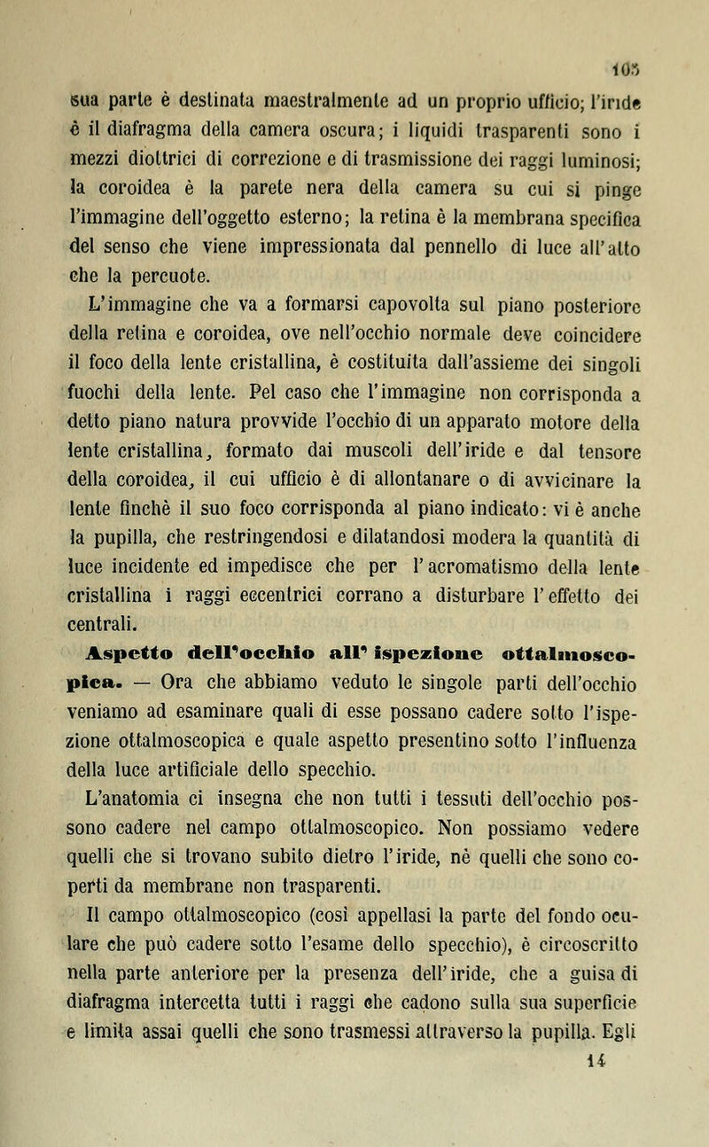 103 sua parte è destinata maestralmenle ad un proprio ufficio; l'inde è il diafragma della camera oscura; i liquidi trasparenti sono i mezzi diottrici di correzione e di trasmissione dei raggi luminosi; la coroidea è la parete nera della camera su cui si pinge l'immagine dell'oggetto esterno; la retina è la membrana specifica del senso che viene impressionata dal pennello di luce all'alto che la percuote. L'immagine che va a formarsi capovolta sul piano posteriore della retina e coroidea, ove nell'occhio normale deve coincidere il foco della lente cristallina, è costituita dall'assieme dei singoli fuochi della lente. Pel caso che l'immagine non corrisponda a detto piano natura provvide l'occhio di un apparato motore della lente cristallina, formato dai muscoli dell'iride e dal tensore della coroidea,, il cui ufficio è di allontanare o di avvicinare la lente finché il suo foco corrisponda al piano indicato: vi è anche la pupilla, che restringendosi e dilatandosi modera la quantità di luce incidente ed impedisce che per l'acromatismo della lente cristallina i raggi eccentrici corrano a disturbare l'effetto dei centrali. Aspetto dell'occhio all' ispezione ottalmosco- pica. — Ora che abbiamo veduto le singole parti dell'occhio veniamo ad esaminare quali di esse possano cadere sotto l'ispe- zione ottalmoscopica e quale aspetto presentino sotto l'influenza della luce artificiale dello specchio. L'anatomia ci insegna che non tutti i tessuti dell'occhio pos- sono cadere nel campo oftalmoscopico. Non possiamo vedere quelli che si trovano subito dietro l'iride, né quelli che sono co- perti da membrane non trasparenti. Il campo ollalmoseopico (così appellasi la parte del fondo ocu- lare che può cadere sotto l'esame dello specchio), è circoscritto nella parte anteriore per la presenza dell'iride, che a guisa di diafragma intercetta tutti i raggi ehe cadono sulla sua superfìcie e limita assai quelli che sono trasmessi attraverso la pupilla. Egli 14