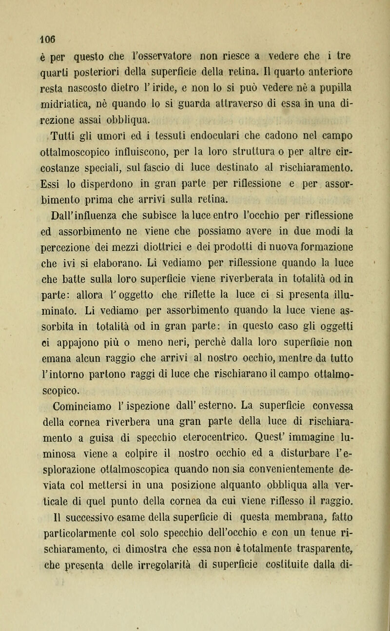 è per questo che l'osservatore non riesce a vedere che i tre quarti posteriori della superficie della relina. Il quarto anteriore resta nascosto dietro l'iride, e non lo si può vedere né a pupilla midriatica, né quando lo si guarda attraverso di essa in una di- rezione assai obbliqua. Tutti gli umori ed i tessuti endoculari che cadono nel campo ottalmoscopico influiscono, per la loro struttura o per altre cir- costanze speciali, sul fascio di luce destinato al rischiaramento. Essi lo disperdono in gran parte per riflessione e per assor- bimento prima che arrivi sulla retina. Dall'influenza che subisce la luce entro l'occhio per riflessione ed assorbimento ne viene che possiamo avere in due modi la percezione dei mezzi diottrici e dei prodotti di nuova formazione che ivi si elaborano. Li vediamo per riflessione quando la luce che batte sulla loro superficie viene riverberata in totalità od in parte: allora l'oggetto che riflette la luce ci si presenta illu- minalo. Li vediamo per assorbimento quando la luce viene as- sorbita in totalità od in gran parte: in questo caso gli oggetti ei appajono più o meno neri, perchè dalla loro superficie non emana alcun raggio che arrivi al nostro occhio, mentre da tutto l'intorno partono raggi di luce che rischiarano il campo ottalmo- scopico. Cominciamo l'ispezione dall' esterno. La superficie convessa della cornea riverbera una gran parte della luce di rischiara- mento a guisa di specchio eterocentrico. Quest' immagine lu- minosa viene a colpire il nostro occhio ed a disturbare l'e- splorazione otlalmoscopica quando non sia convenientemente de- viata col mettersi in una posizione alquanto obbliqua alla ver- ticale di quel punto della cornea da cui viene riflesso il raggio. Il successivo esame della superficie di questa membrana, fatto particolarmente col solo specchio dell'occhio e con un tenue ri- schiaramento, ci dimostra che essa non è totalmente trasparente, che presenta delle irregolarità di superficie costituite dalla di-