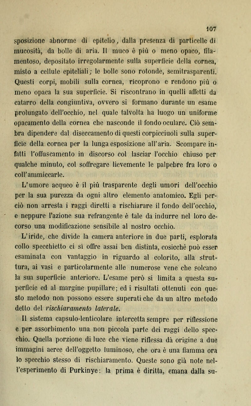 sposizionc abnorme di epitelio, dalla presenza di particelle di mucosità, da bolle di aria. Il muco è più o meno opaco, fila- mentoso, depositato irregolarmente sulla superficie della cornea, misto a cellule epiteliali; le bolle sono rotonde, semitrasparenti. Questi corpi, mobili sulla cornea, ricoprono e rendono più o meno opaca la sua superfìcie. Si riscontrano in quelli affetti da catarro della congiuntiva, ovvero si formano durante un esame prolungato dell'occhio, nel quale talvolta ha luogo un uniforme opacamento della cornea che nasconde il fondo oculare. Ciò sem- bra dipendere dal diseccamento di questi corpicciuoli sulla super- ficie della cornea per la lunga esposizione all'aria. Scompare in- fatti l'offuscamento in discorso col lasciar l'occhio chiuso per qualche minuto, col soffregare lievemente le palpebre fra loro o coli'ammiccarle. L'umore acqueo è il più trasparente degli umori dell'occhio per la sua purezza da ogni altro elemento anatomico. Egli per- ciò non arresta i raggi diretti a rischiarare il fondo dell'occhio, e neppure l'azione sua refrangente è tale da indurre nel loro de- corso una modificazione sensibile al nostro occhio. L'iride, che divide la camera anteriore in due parti, esplorata collo specchietto ci si offre assai ben distinta, cosicché può esser esaminata con vantaggio in riguardo al colorito, alla strut- tura, ai vasi e particolarmente alle numerose vene che solcano la sua superfìcie anteriore. L'esame però si limita a questa su- perficie ed al margine pupillare; ed i risultati ottenuti con que- sto metodo non possono essere superati che da un altro metodo detto del rischiaramento laterale. Il sistema capsulo-lenticolare intercetta sempre per riflessione e per assorbimento una non piccola parte dei raggi dello spec- chio. Quella porzione di luce che viene riflessa dà origine a due immagini aeree dell'oggetto luminoso, che ora è una fiamma ora lo specchio stesso di rischiaramento. Queste sono già note nel- l'esperimento di Purkinye: la prima è diritta, emana dalla su-