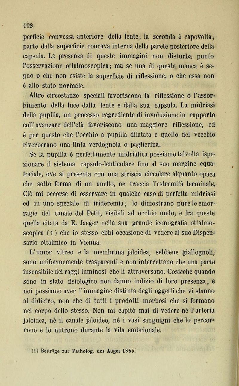 Ì08 perfide convessa anteriore della lente: la seconda è capovolta ; parte dalla superficie concava interna della parete posteriore della capsula. La presenza di queste immagini non disturba punto l'osservazione ottalmoscopica; ma se una di queste manca è se- gno o che non esiste la superficie di riflessione, o che essa non è allo stato normale. Altre circostanze speciali favoriscono la riflessione o l'assor- bimento della luce dalla lente e dalla sua capsula. La midriasi della pupilla, un processo regrediente di involuzione in rapporto coli'avanzare dell'età favoriscono una maggiore riflessione, ed è per questo che l'occhio a pupilla dilatata e quello del vecchio riverberano una tinta verdognola o paglierina. Se la pupilla è perfettamente midriatica possiamo talvolta ispe- zionare il sistema capsulo-lenticolare fino al suo margine equa^ toriale, ove si presenta con una striscia circolare alquanto opaca che sotto forma di un anello, ne traccia l'estremità terminale. Ciò mi occorse di osservare in qualche caso di perfetta midriasi ed in uno speciale di irideremia; lo dimostrano pure le emor- ragie del canale del Petit, visibili ad occhio nudo, e fra queste quella citata da E. Jaeger nella sua grande iconografia ottalmo- scopica ( 1 ) che io stesso ebbi occasione di vedere al suo Dispen- sario oftalmico in Vienna. L'umor vitreo e la membrana jaloidea, sebbene giallognoli, sono uniformemente trasparenti e non intercettano che una parto insensibile dei raggi luminosi che li attraversano. Cosicché quando sono in stato fisiologico non danno indizio di loro presenza, e noi possiamo aver l'immagine distinta degli oggetti che vi stanno al didietro, non che di tutti i prodotti morbosi che si formano nel corpo dello stesso. Non mi capitò mai di vedere né l'arteria jaloidea, né il canale jaloideo, né i vasi sanguigni che lo percor^ rono e lo nutrono durante la vita embrionale. (i) Beitrage zur Patholog. dcs Augcs 1855.
