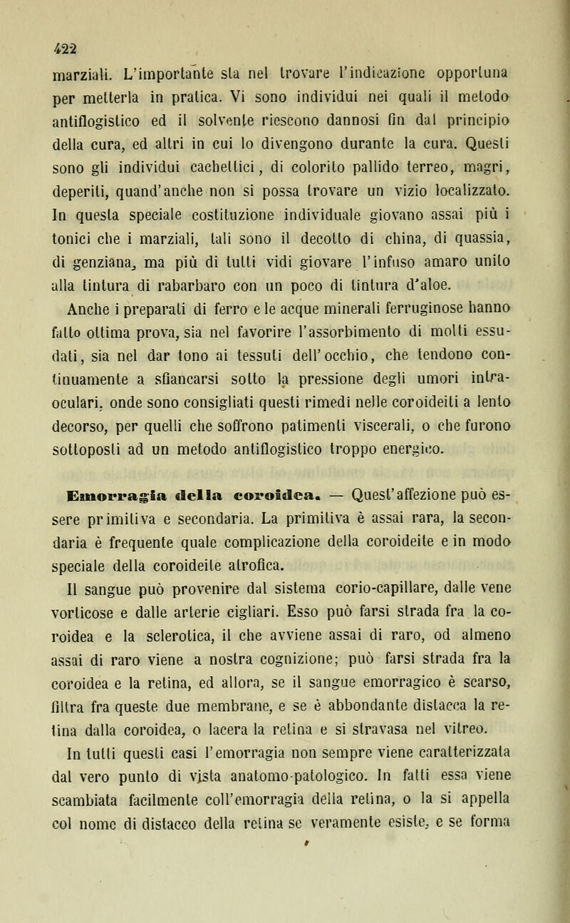 /*22 marziali. L'importante sta nel trovare l'indicazione opportuna per metterla in pratica. Vi sono individui nei quali il metodo antiflogistico ed il solvente riescono dannosi fin dal principio della cura, ed altri in cui lo divengono durante la cura. Questi sono gli individui cachettici, di colorito pallido terreo, magri, deperiti, quand'anche non si possa trovare un vizio localizzato. In questa speciale costituzione individuale giovano assai più i tonici che i marziali, tali sono il decotto di china, di quassia, di genziana., ma più di tutti vidi giovare l'infuso amaro unito alla tintura di rabarbaro con un poco di tintura dJaloe. Anche i preparali di ferro e le acque minerali ferruginose hanno fatto ottima prova, sia nel favorire l'assorbimento di molti essu- dati, sia nel dar tono ai tessuti dell'occhio, che tendono con- tinuamente a sfiancarsi sotto la pressione degli umori intra- oculari, onde sono consigliati questi rimedi nelle coroideili a lento decorso, per quelli che soffrono patimenti viscerali, o che furono sottoposti ad un metodo antiflogistico troppo energico. Emorragia della coroidea. — Quest'affezione può es- sere primitiva e secondaria. La primitiva è assai rara, la secon- daria è frequente quale complicazione della coroideile e in modo speciale della coroideile alrofica. Il sangue può provenire dal sistema corio-capillare, dalle vene vorticose e dalle arterie cigliari. Esso può farsi strada fra la co- roidea e la sclerotica, il che avviene assai di raro, od almeno assai di raro viene a nostra cognizione; può farsi strada fra la coroidea e la retina, ed allora, se il sangue emorragico è scarso, filtra fra queste due membrane, e se è abbondante dislacca la re- tina dalla coroidea, o lacera la relina e si stravasa nel vitreo. In tutti questi casi l'emorragia non sempre viene caratterizzala dal vero punto di vista anatomo patologico. In fatti essa viene scambiata facilmente coll'emorragia della relina, o la si appella col nome di distacco della relina se veramente esiste, e se forma