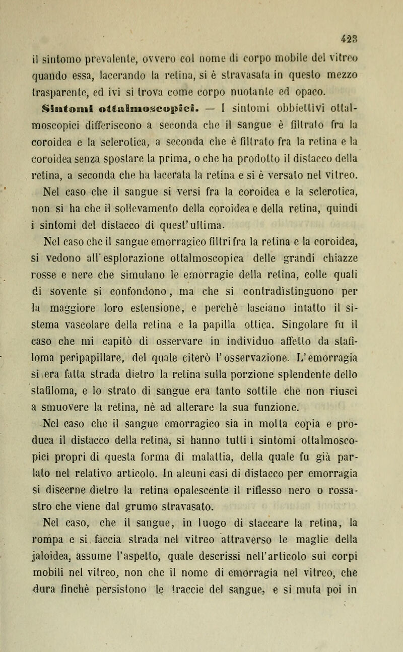 42?. il sintomo prevalente, ovvero eoi nome di corpo mobile del vitree quando essa, lacerando la retina, si è stravasala in questo mezzo trasparente, ed ivi si trova come corpo nuotante ed opaco. Siutomi oìtaBsnoscopSci. — I sintomi obbiettivi ollal- moscopici differiscono a seconda che il sangue è filtralo fra la coroidea e la sclerotica,, a seconda che è fdlrato fra la retina e la coroidea senza spostare la prima, o che ha prodotto il dislacco della retina, a seconda che ha lacerata la retina e si è versalo nel vitreo. Nel caso che il sangue si versi fra la coroidea e la sclerotica, non si ha che il sollevamelo della coroidea e della relina, quindi i sintomi del dislacco di quest'ultima. Nel caso che il sangue emorragico filtri fra la relina e la coroidea, si vedono all'esplorazione ottalmoscopica delle grandi chiazze rosse e nere che simulano le emorragie della retina, colle quali di sovente si confondono, ma che si conlradislinguono per la maggiore loro estensione, e perchè lasciano intatto il si- stema vascolare della relina e la papilla otlica. Singolare fu il caso che mi capitò di osservare in individuo affetto da sifi- loma peripapillare, del quale citerò l'osservazione. L'emorragia si era fatta strada dietro la relina sulla porzione splendente dello stafiloma, e Io strato di sangue era tanto sottile che non riuscì a smuovere la retina, né ad alterare la sua funzione. Nel caso che il sangue emorragico sia in molla copia e pro- duca il distacco della retina, si hanno tutti i sintomi oltalmosco- pici propri di questa forma di malattia, della quale fu già par- lato nel relativo articolo. In alcuni casi di distacco per emorragia si diseerne dietro la retina opalescente il riflesso nero o rossa- stro che viene dal grumo stravasato. Nel caso, che il sangue, in luogo di slaccare la retina, la rompa e si. faccia strada nel vitreo attraverso le maglie della jaloidea, assume l'aspetto, quale descrissi nell'articolo sui corpi mobili nel vitreo,, non che il nome di emorragia nel vitreo, che dura finché persistono le traccie del sangue, e si muta poi in
