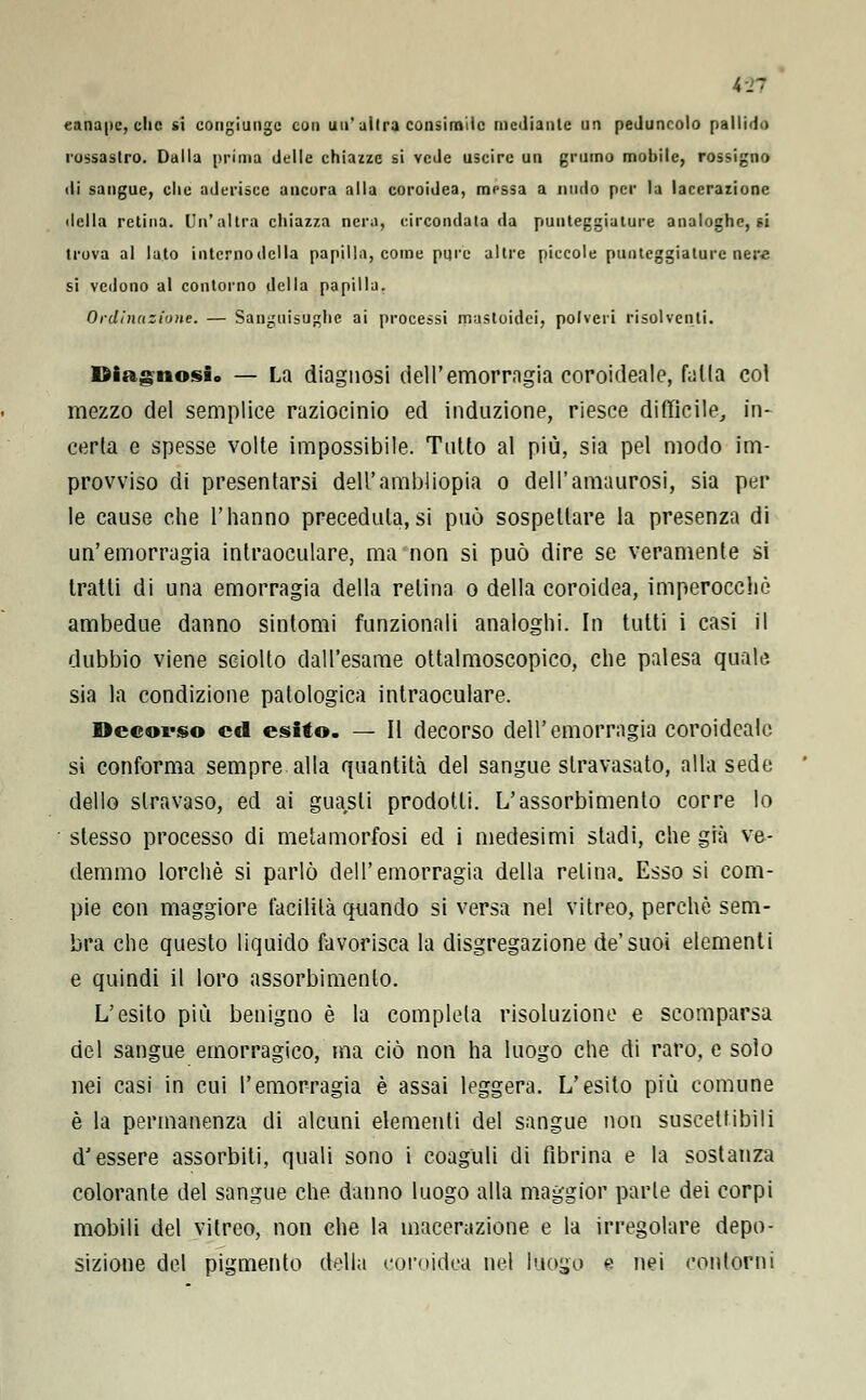 canape, clic si congiungc con un' ailra consimile mediante un peduncolo pallido rossastro. Dalla prima delle chiazze si vede uscire un grumo mobile, rossigno ili sangue, che aderisce ancora alla coroidea, messa a nudo per la lacerazione del la retina. Un'altra chiazza nera, circondata da punteggiature analoghe, si trova al lato intcrnodclla papilla, come pure altre piccole punteggiature nere si vedono al contorno della papilla. Ordinazione. — Sanguisughe ai processi mustoidei, polveri risolventi. Diagnosi» — La diagnosi dell'emorragia coroideale, falla col mezzo del semplice raziocinio ed induzione, riesce difficile, in- certa e spesse volte impossibile. Tulio al più, sia pel modo im- provviso di presentarsi dell'ambliopia o dell'amaurosi, sia per le cause che l'hanno preceduta,si può sospettare la presenza di un'emorragia intraoculare, ma non si può dire se veramente si tratti di una emorragia della relina o della coroidea, imperocché ambedue danno sintomi funzionali analoghi. In tutti i casi il dubbio viene sciolto dall'esame ottalmoscopico, che palesa quale sia la condizione patologica intraoculare. Decorso ed esito. — Il decorso dell'emorragia coroideale si conforma sempre alla quantità del sangue stravasato, alla sede dello slravaso, ed ai guasti prodotti. L'assorbimento corre lo slesso processo di metamorfosi ed i medesimi stadi, che già ve- demmo lorchè si parlò dell'emorragia della relina. Esso si com- pie con maggiore facilità quando si versa nel vitreo, perchè sem- bra che questo liquido favorisca la disgregazione de'suoi elementi e quindi il loro assorbimento. L'esito più benigno è la completa risoluzione e scomparsa del sangue emorragico, ma ciò non ha luogo che di raro, e solo nei casi in cui l'emorragia è assai leggera. L'esito più comune è la permanenza di alcuni elementi del sangue non suscettibili d'essere assorbiti, quali sono i coaguli di fibrina e la sostanza colorante del sangue che danno luogo alla maggior parte dei corpi mobili del vitreo, non che la macerazione e la irregolare depo- sizione del pigmento della coroidea nel luogo e nei contorni