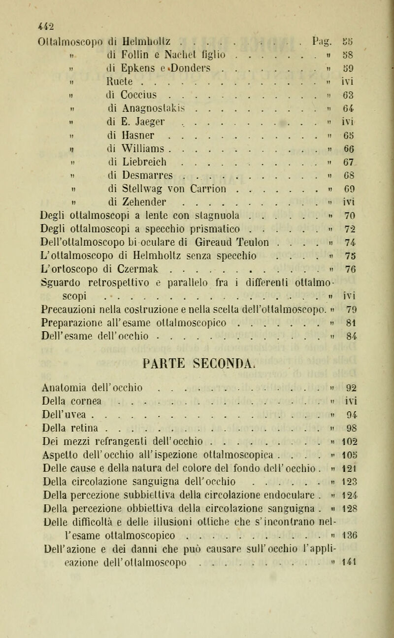 Oltiìlmoscopo di Helmhollz P;ig. 55 n di Follin e Nache! figlio « 58 » di Epkens e»Donders n 59 » Ruete 11 ivi 11 di Coccius » 63 » di Anagnoslakis » 64 » di E. Jaeger , » ivi » di Hasner n 65 i) di Williams 66 » di Liebreich 67 11 di Desmarres » 6$ » di Stellwag vori Carrion 69 » di Zehender n ivi Degli oltalmoscopi a lente con slagnuola » 70 Degli ottalmoscopi a specchio prismatico - 72 Dell'otlalmoscopo bi oculare di Gireaud Teulon . ... 74 L'ottalmoscopo di Helmholtz senza specchio .... « 75 L'ortoscopo di Czermak 76 Sguardo retrospettivo e parallelo fra i differenti ottalmo- scopi  ivi Precauzioni nella costruzione e nella scelta dell'ottalmoscopo. « 79 Preparazione all'esame ollalmoscopico » 81 Dell'esame dell'occhio 84 PARTE SECONDA, Anatomia dell'occhio 92 Della cornea » ivi Dell'uvea 94 Della retina 98 Dei mezzi refrangenti dell'occhio 102 Aspetto dell'occhio all'ispezione oliaimoscopica . . . . 105 Delle cause e della natura del colore del fondo dell'occhio . » 121 Della circolazione sanguigna dell'occhio « 123 Della percezione subbieltiva della circolazione endoculare . 124 Della percezione obbiettiva della circolazione sanguigna . » 128 Delle difficoltà e delle illusioni ottiche che s'incontrano nel- l'esame oltalmoscopico 136 Dell'azione e dei danni che può causare sull'occhio l'appli- cazione dell'otlalmoscopo » 141