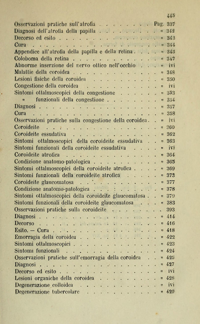 Osservazioni pratiche sull'atrofia Pag. 337 Diagnosi dell'atrofia della papilla » 342 Decorso ed esilo » 343 Cura ii 344 Appendice all'atrofia della papilla e della relina. ...» 343 Coloboma della retina » 347 Abnorme inserzione del nervo otlico nell'occhio ...» ivi Malattie della coroidea » 348 Lesioni fisiche della coroidea » 3SO Congestione della coroidea » ivi Sintomi oftalmoscopici della congestione » 353 » funzionali della congestione » 354 Diagnosi » 3o7 Cura » 338 Osservazioni pratiche sulla congestione della coroidea. . » ivi Coroideile » 360 Coroideite essudativa » 362 Sintomi ottalmoscopici della coroideite essudativa . . » 363 Sintomi funzionali della coroideite essudativa .... » ivi Coroideite atrofica » 364 Condizione anatomo-patologica » 368 Sintomi ottalmoscopici della coroideite atrofica .... » 369 Sintomi funzionali della coroideite atrofica ...,.» 373 Coroideite glaucomatosa . » 377 Condizione anatomo-patologica ...:......» 378 Sintomi ottalmoscopici della coroideite glaucomatosa . . » 379 Sintomi funzionali della coroideite glaucomatosa ...» 383 Osservazioni pratiche sulla coroideite ........ 393 Diagnosi » 414 Decorso * » 416 Esito. — Cura «..;...» 418 Emorragia della coroidea » 4*22 Sintomi ottalmoscopici » 423 Sintomi funzionali » 424 Osservazioni pratiche sull'emorragia della coroidea . . » 425 Diagnosi ■ » 427 Decorso ed esilo » ivi Lesioni organiche della coroidea » 428 Degenerazione colloidea » ivi Degenerazione tubercolare » 429