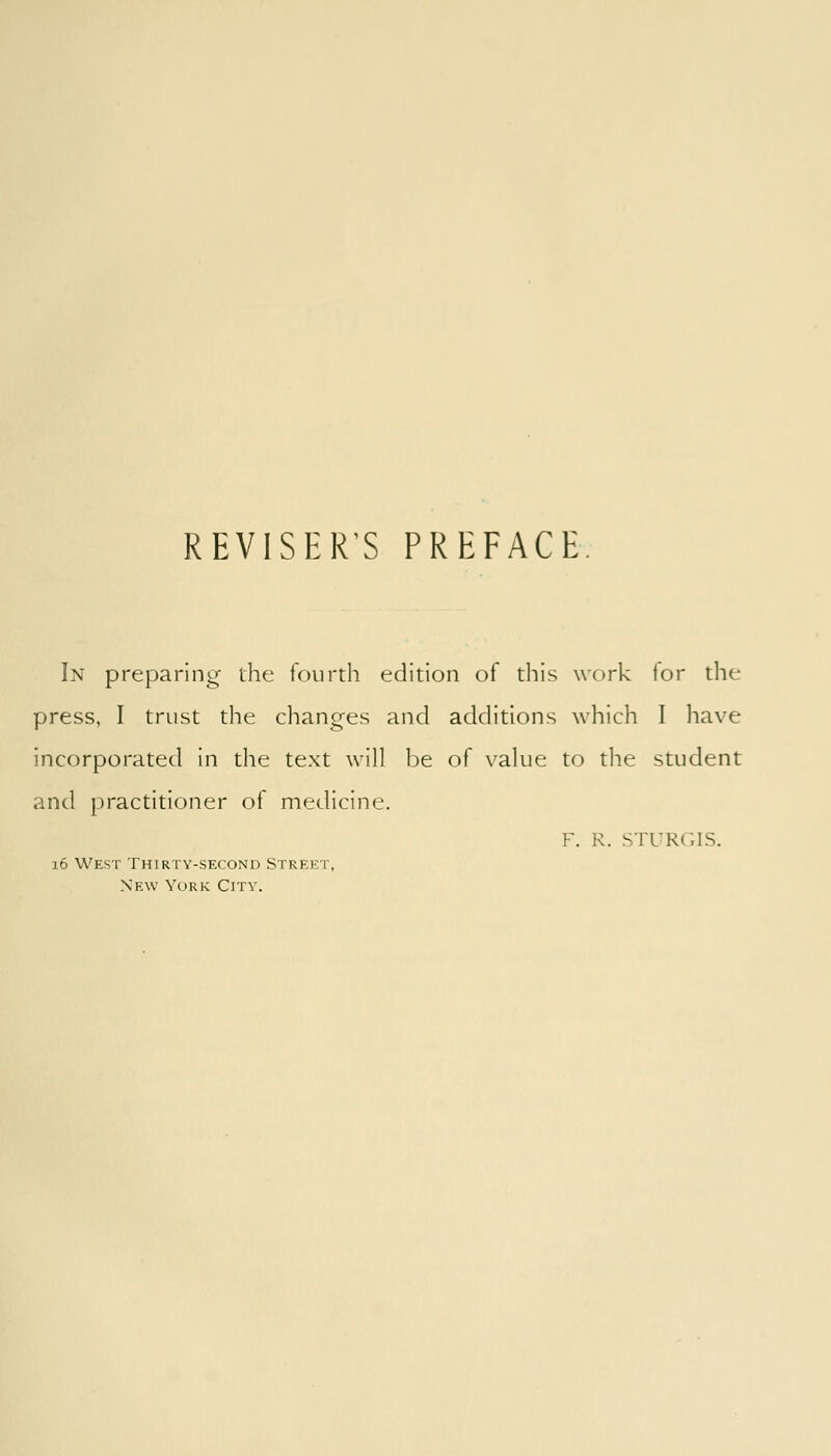REVISER'S PREFACE In preparing- the fourth edition of this work lor the press, I trust the changes and additions which I have incorporated in the text will be of value to the student and practitioner of medicine. F. R. STl'Rr.IS. 16 West Thirty-second Street, New York City.