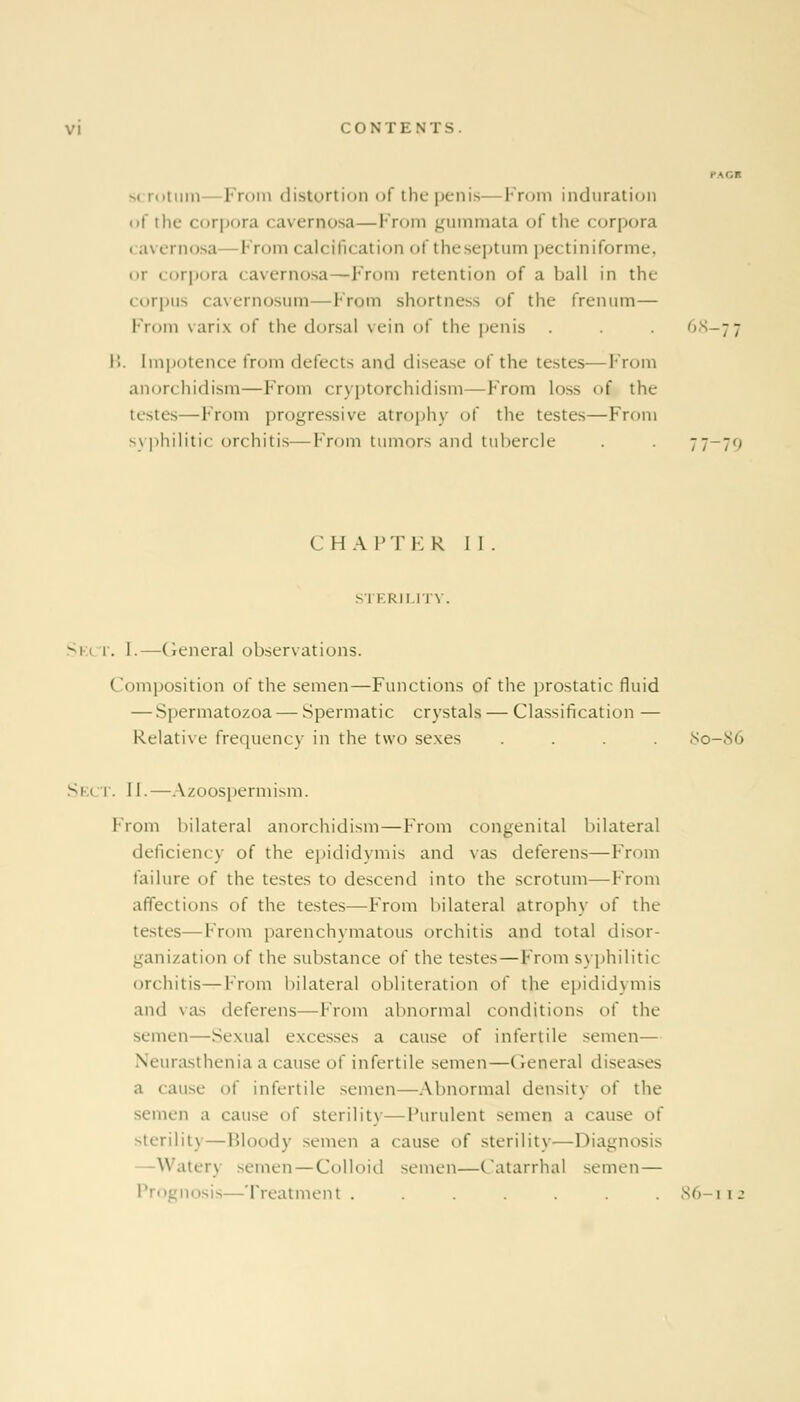 vi CONTENTS. PACT scrotum- From distortion of the penis—From induration of the corpora cavernosa—From gummata of the corpora ■ a\ ernosa —From calcification of the septum pectiniforme, «>r corpora cavernosa—From retention of a ball in the corpus cavernosum—From shortness of the frenum— From varix of the dorsal vein of the penis . . . r,s-7 7 B. Impotence from defects ami disease of the testes—From anorchidism—From cryptorchidism—From lo^ of the testes—From progressive atrophy of the testes—From syphilitic orchitis—From tumors and tubercle . . 77-70 CHAPTER 11. STKRII.n \ . Sei 1. [.—General observations. Composition of the semen—Functions of the prostatic fluid — Spermatozoa — Spermatic crystals — Classification — Relative frequency in the two sexes .... 80-86 Sect. II.—Azoospermism. From bilateral anorchidism—From congenital bilateral deficiency of the epididymis and vas deferens—From failure of the testes to descend into the scrotum—From affections of the testes—From bilateral atrophy of the testes—From parenchymatous orchitis and total disor- ganization of the substance of the tester — From s) philitic orchitis—From bilateral obliteration of the epididymis and vas deferens—From abnormal conditions of the semen—Sexual excesses a cause of infertile semen— Neurasthenia a cause of infertile semen—General diseases a cause of infertile semen—Abnormal density of the semen a cause <>( sterility—Purulent semen a cause o( sterility—Bloody semen a cause of sterility—Diagc Watery semen — Colloid semen—Catarrhal semen — Prognosis—Treatment . . . . . .86-112