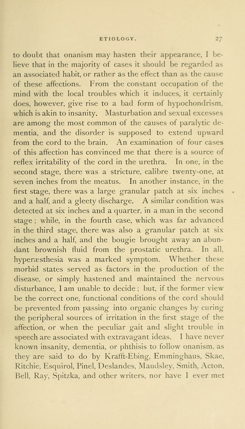 to doubt that onanism may hasten their appearance, I be- lieve that in the majority of cases it should be regarded as an associated habit, or rather as the effect than as the cause of these affections. From the constant occupation of the mind with the local troubles which it induces, it certainly does, however, give rise to a bad form of hypochondrism. which is akin to insanity. Masturbation and sexual excesses are among the most common of the causes of paralytic de- mentia, and the disorder is supposed to extend upward from the cord to the brain. An examination of four cases of this affection has convinced me that there is a source of reflex irritability of the cord in the urethra. In one, in the second staQfe, there was a stricture, calibre twentv-one, at seven inches from the meatus. In another instance, in the first stage, there was a large granular patch at six inches and a half, and a gleety discharge. A similar condition was detected at six inches and a quarter, in a man in the second staee ; while, in the fourth case, which was far advanced in the third stage, there was also a granular patch at six inches and a half, and the bougie brought away an abun- dant brownish fluid from the prostatic urethra. In all. hyperesthesia was a marked symptom. Whether these morbid states served as factors in the production ol the disease, or simply hastened and maintained the nervous disturbance, I am unable to decide ; but, if the former view be the correct one, functional conditions of the cord should be prevented from passing into organic changes by curing the peripheral sources of irritation in the first stage of the affection, or when the peculiar gait and slight trouble in speech are associated with extravagant ideas. I have never known insanity, dementia, or phthisis to follow onanism, as they are said to do by Krafft-Ebing, Emminghaus, Skae, Ritchie, Esquirol, Pinel, Deslandes, Maudsley, Smith. Acton, Bell, Ray, Spitzka, and other writers, nor have I ever met