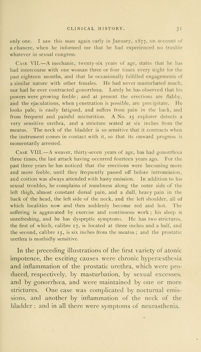 only one. I saw this man again early in January, 1877, on account of a chancre, when he informed me thai he had experienced no trouble whatever in sexual congress. Cask VII.—A mechanic, twenty-six years of age, state-> that he ha-> had intercourse with one woman three or four times every night for the past eighteen months, and that he occasionally fulfilled engagements of a similar nature with other females. He had never masturbated much, nor had he ever contracted gonorrhoea. Lately he has observed that his powers were growing feeble; and at present the erections are flabby. and the ejaculations, when ] enetration is possible, are precipitate. He looks pale, is easily fatigued, and suffers from pain in the back, and from frequent and painful micturition. A No. 25 explorer detects a very sensitive urethra, and a stricture seated at six inches from the meatus. The neck of the bladder is so sensitive that it contracts when the instrument comes in contact with it, so that its onward progres momentarily arrested. Case VIII.—A weaver, thirty-seven years of age, has had gonorrlvea three times, the last attack having occurred fourteen years ago. For the past three years he has noticed that the erections were becoming more and more feeble, until they frequently passed off before intromission, and coition was always attended with hasty emission. In addition to his sexual troubles, he complains of numbness along the outer side of the left thigh, almost constant dorsal pain, and a dull, heavy pain in the back of the head, the left side of the neck, and the left shoulder, all of which localities now and then suddenly become red and hot. The suffering is aggravated by exercise and continuous work : his sleep is unrefreshing, and he has dyspeptic symptoms. He has two strictures, the first of which, calibre 17, is located at three inches and a half, and the second, calibre 15, is six inches from the meatus ; and the prostatic urethra is morbidly sensitive. In the preceding illustrations of the first variety of atonic impotence, the exciting causes were chronic hyperesthesia and inflammation of the prostatic urethra, which were pro- duced, respectively, by masturbation, by sexual excesses, and by gonorrhoea, and were maintained by one or more strictures. One case was complicated by nocturnal emis- sions, and another by inflammation of the neck of the bladder ; and in all there were symptoms of neurasthenia.