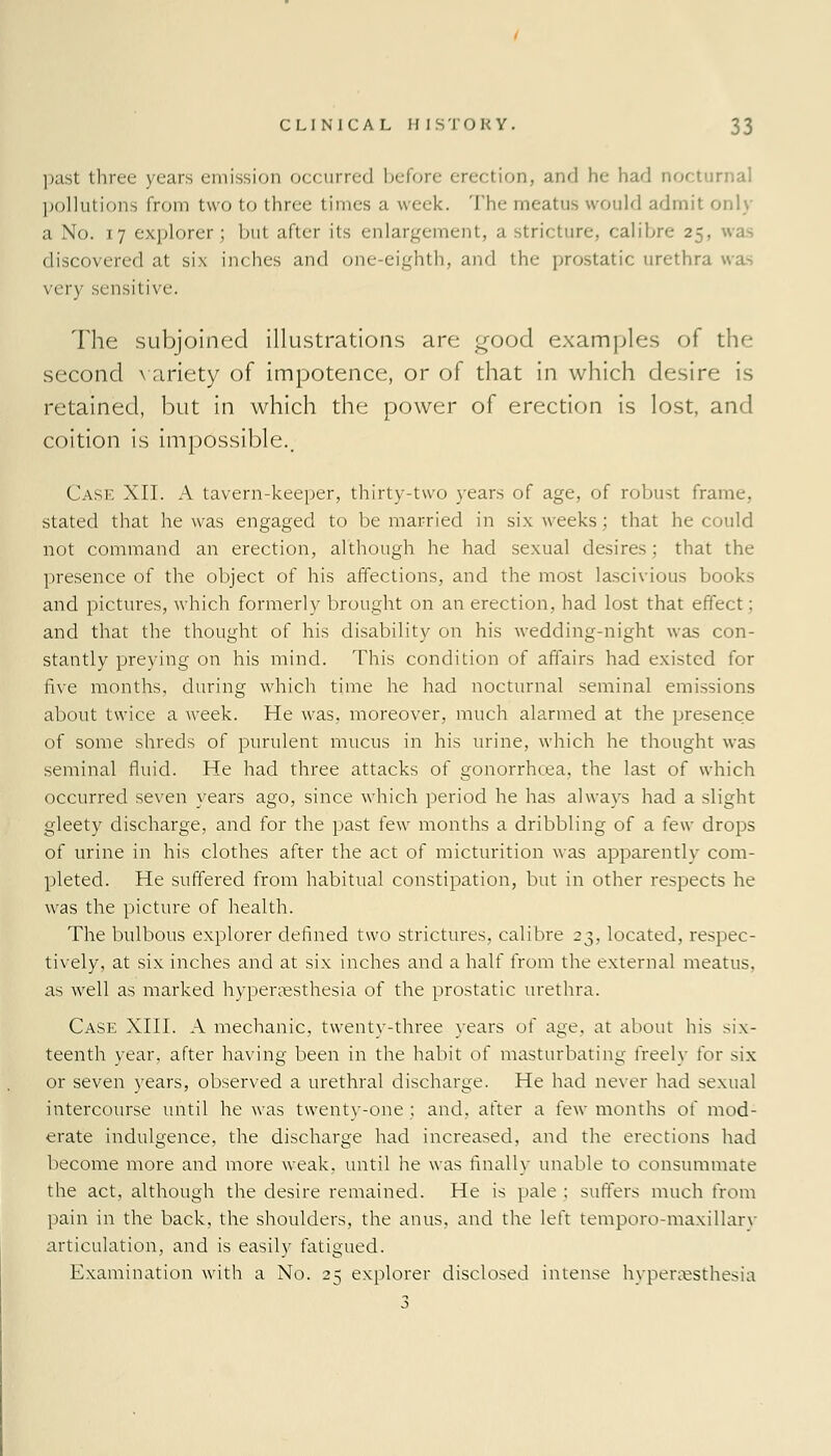 past three years emission occurred before erection, and he had nocturnal pollutions from two to three times a week. The meatus would admit only a No. 17 explorer ; but after its enlargement, a stricture, calibre 25, was discovered at six inches and one-eighth, and the prostatic urethra wa^ very sensitive. The subjoined illustrations are good examples of the second variety of impotence, or of that in which desire is retained, but in which the power of erection is lost, and coition is impossible.. Case XII. A tavern-keeper, thirty-two years of age, of robust frame, stated that he was engaged to be married in six weeks; that he could not command an erection, although he had sexual desires; that the presence of the object of his affections, and the most lascivious books and pictures, which formerly brought on an erection, had lost that effect; and that the thought of his disability on his wedding-night was con- stantly preying on his mind. This condition of affairs had existed for five months, during which time he had nocturnal seminal emissions about twice a week. He was, moreover, much alarmed at the presence of some shreds of purulent mucus in his urine, which he thought was seminal fluid. He had three attacks of gonorrhoea, the last of which occurred seven years ago, since which period he has always had a slight gleety discharge, and for the past few months a dribbling of a few drops of urine in his clothes after the act of micturition was apparently com- pleted. He suffered from habitual constipation, but in other respects he was the picture of health. The bulbous explorer defined two strictures, calibre 23, located, respec- tively, at six inches and at six inches and a half from the external meatus, as well as marked hyperesthesia of the prostatic urethra. Case XIII. A mechanic, twenty-three years of age. at about his six- teenth year, after having been in the habit of masturbating freely for six or seven years, observed a urethral discharge. He had never had sexual intercourse until he was twenty-one ; and, after a few months of mod- erate indulgence, the discharge had increased, and the erections had become more and more weak, until he was finally unable to consummate the act, although the desire remained. He is pale ; suffers much from pain in the back, the shoulders, the anus, and the left temporo-maxillary articulation, and is easily fatigued. Examination with a No. 25 explorer disclosed intense hyperesthesia