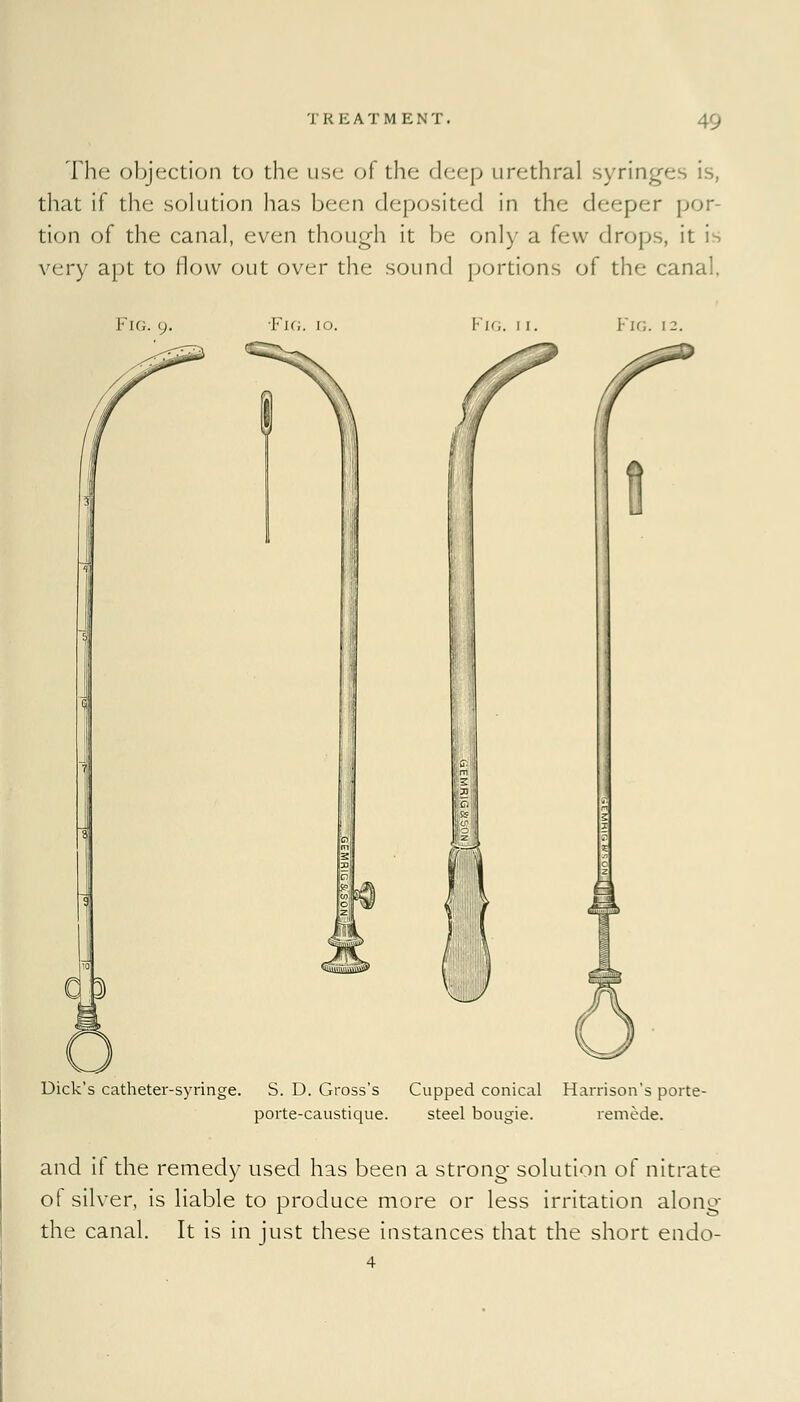 The objection to the use of the deep urethral syringes is, that if the solution has been deposited in the deeper por- tion of the canal, even though it be only a few drops, it is very apt to flow out over the sound portions of the canal. Fig. 9. ■Fig. 10. Kir;. 1 1. Fig. 13. Dick's catheter-syringe. S. D. Gross's Cupped conical Harrison's porte- porte-caustique. steel bougie. remede. and it the remedy used has been a strong- solution of nitrate of silver, is liable to produce more or less irritation along- the canal. It is in just these instances that the short endo- 4