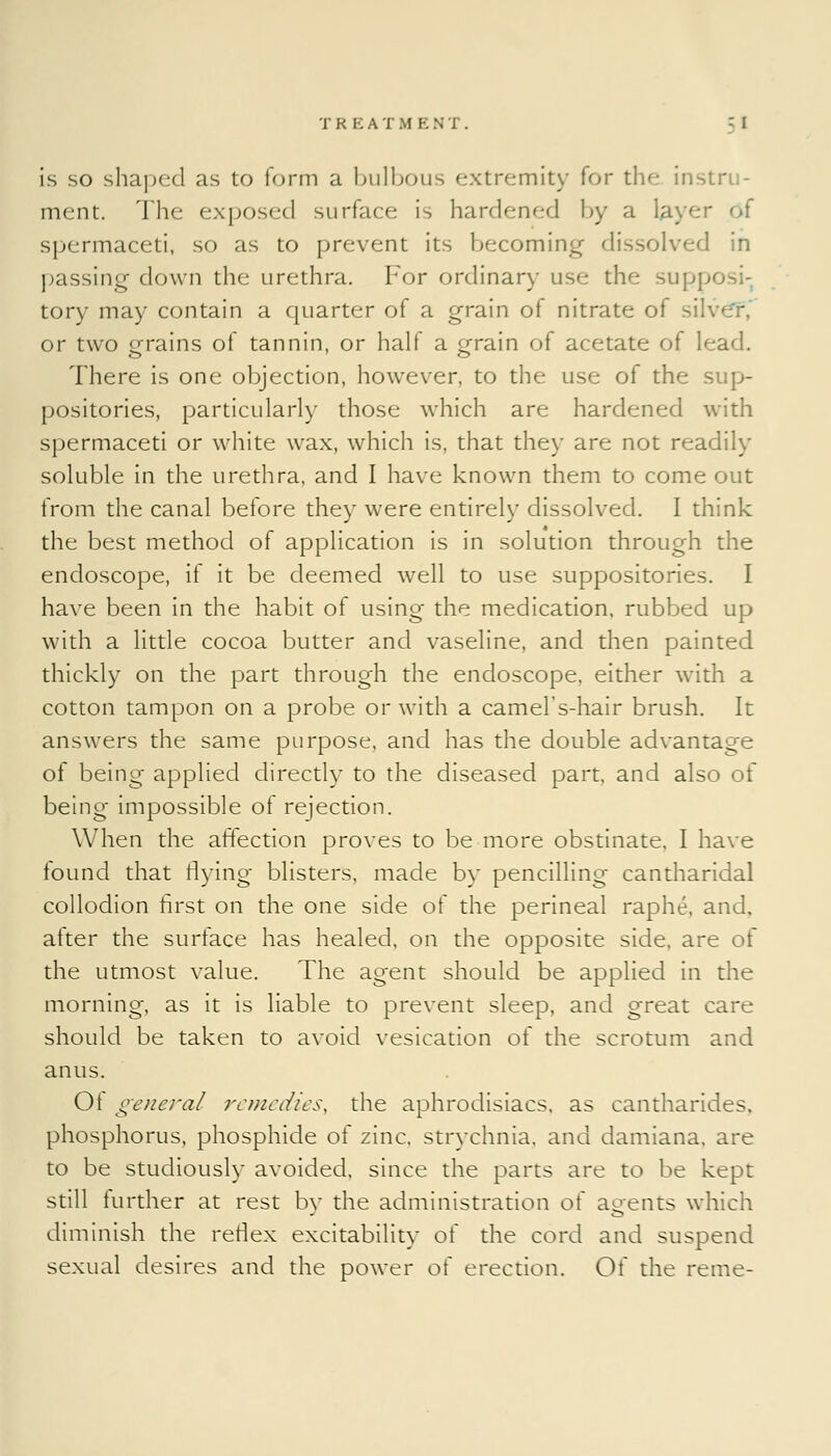 is so shaped as to form a bulbous extremity for the instru- ment. The exposed surface is hardened by a layer of spermaceti, so as to prevent its becoming dissolved in passing down the urethra. For ordinary use the sup; tory may contain a quarter of a grain of nitrate of si. or two grains of tannin, or half a grain of acetate of lead. There is one objection, however, to the use of the sup- positories, particularly those which are hardened with spermaceti or white wax, which is, that they are not readily soluble in the urethra, and I have known them to come out from the canal before they were entirely dissolved. I think the best method of application is in solution through the endoscope, if it be deemed well to use suppositories. I have been in the habit of using the medication, rubbed up with a little cocoa butter and vaseline, and then painted thickly on the part through the endoscope, either with a cotton tampon on a probe or with a camel's-hair brush. It answers the same purpose, and has the double advantage of being applied directly to the diseased part, and also of being impossible of rejection. When the affection proves to be more obstinate, I have found that flying blisters, made by pencilling cantharidal collodion first on the one side of the perineal raphe, and, atter the surface has healed, on the opposite side, are of the utmost value. The agent should be applied in the morning, as it is liable to prevent sleep, and great care should be taken to avoid vesication of the scrotum and anus. 01 general remedies, the aphrodisiacs, as cantharides. phosphorus, phosphide of zinc, strychnia, and damiana. are to be studiously avoided, since the parts are to be kept still further at rest by the administration of agents which diminish the reflex excitability of the cord and suspend sexual desires and the power of erection. Of the reme-