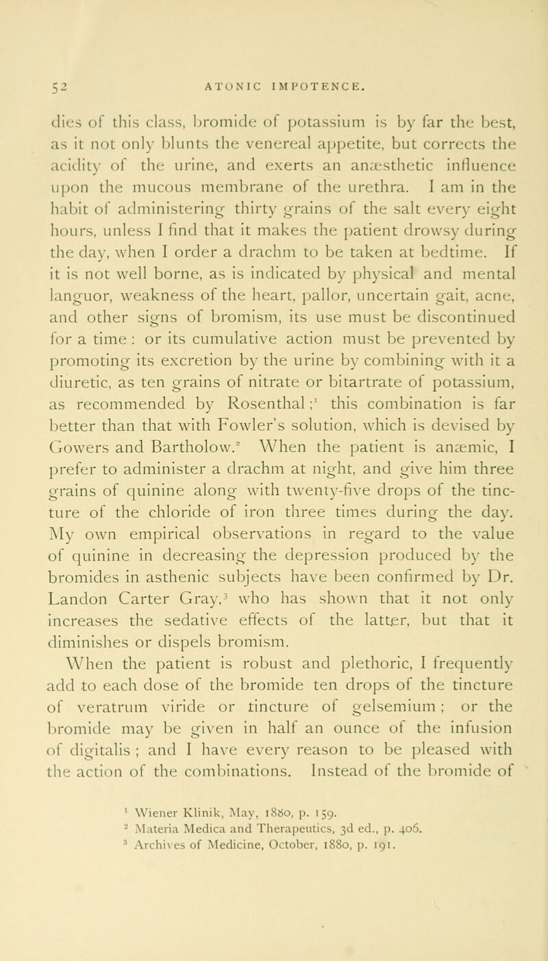 dies of this class, bromide ol potassium is by far the best, as it not only blunts the venereal appetite, but corrects the acidity of the urine, and exerts an anaesthetic influence upon the mucous membrane of the urethra. I am in the habit of administering thirty grains of the salt every eight hours, unless 1 find that it makes the patient drowsy during the day, when I order a drachm to be taken at bedtime. If it is not well borne, as is indicated by physical and mental languor, weakness of the heart, pallor, uncertain gait, acne, and other signs of bromism, its use must be discontinued for a time : or its cumulative action must be prevented by promoting its excretion by the urine by combining with it a diuretic, as ten grains of nitrate or bitartrate of potassium, as recommended by Rosenthal;' this combination is far better than that with Fowler's solution, which is devised by Gowers and Bartholow.2 When the patient is anaemic, I prefer to administer a drachm at night, and give him three grains of quinine along with twenty-five drops of the tinc- ture of the chloride of iron three times during the day. Mv own empirical observations in regard to the value of quinine in decreasing the depression produced by the bromides in asthenic subjects have been confirmed by Dr. Landon Carter Gray,3 who has shown that it not only increases the sedative effects of the latter, but that it diminishes or dispels bromism. When the patient is robust and plethoric, I frequently add to each dose of the bromide ten drops of the tincture of veratrum viride or tincture of gelsemium ; or the bromide may be given in half an ounce ot the infusion of digitalis ; and I have every reason to be pleased with the action of the combinations. Instead of the bromide of 1 Wiener Klinik, May. 18S0, p. 159. • Materia Medica and Therapeutics, 3d ed., p. 406. • Archives of Medicine, October, 1880, p. 191.