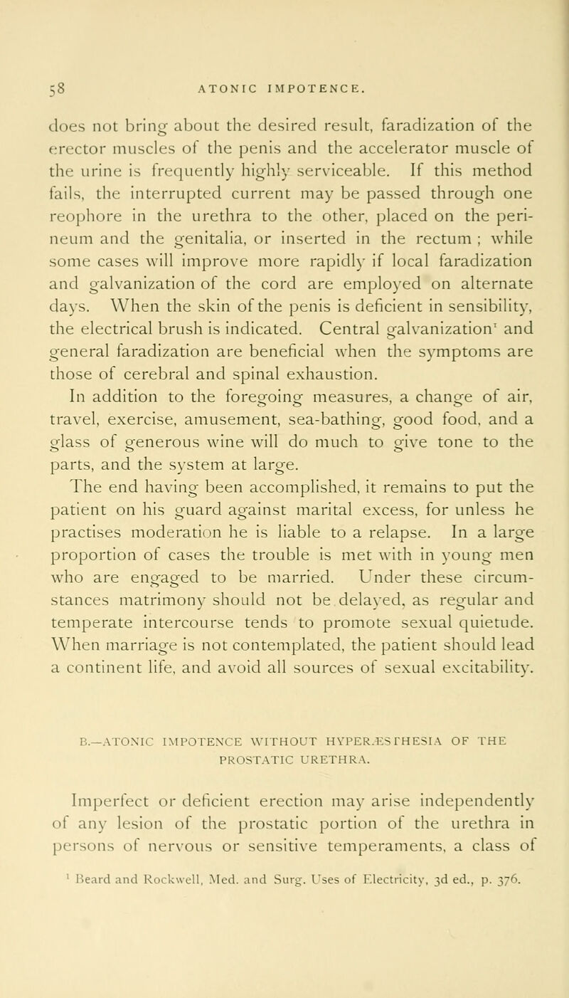 does not bring about the desired result, faradization of the erector muscles of the penis and the accelerator muscle of the urine is frequently highly serviceable. If this method fails, the interrupted current may be passed through one reophore in the urethra to the other, placed on the peri- neum and the genitalia, or inserted in the rectum ; while some cases will improve more rapidly if local faradization and galvanization of the cord are employed on alternate days. When the skin of the penis is deficient in sensibility, the electrical brush is indicated. Central Galvanization1 ancj general faradization are beneficial when the symptoms are those of cerebral and spinal exhaustion. In addition to the foregoing- measures, a change of air, travel, exercise, amusement, sea-bathing, good food, and a glass of generous wine will do much to give tone to the parts, and the system at large. The end having been accomplished, it remains to put the patient on his guard against marital excess, for unless he practises moderation he is liable to a relapse. In a large proportion of cases the trouble is met with in young men who are engaged to be married. Under these circum- stances matrimony should not be delayed, as regular and temperate intercourse tends to promote sexual quietude. When marriage is not contemplated, the patient should lead a continent life, and avoid all sources of sexual excitability. B.—ATONIC IMPOTENCE WITHOUT HYPERESTHESIA OF THE PROSTATIC URETHRA. Imperfect or deficient erection may arise independently ol any lesion of the prostatic portion of the urethra in persons of nervous or sensitive temperaments, a class of 1 Beard and Rockwell, Med. and Surg. Uses of Electricity, 3d ed., p. 376.