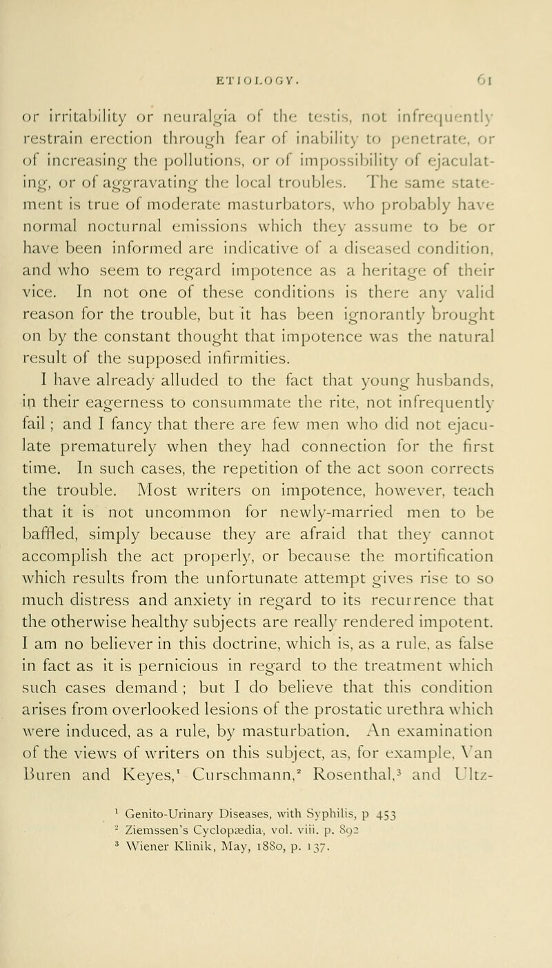 or irritability or neuralgia of the testis, not infrequently restrain erection through fear ol inability to penetrate, or of increasing the pollutions, or of impossibility of ejaculat- ing, or of aggravating the local troubles. The sanv: si ment is true of moderate masturbators, who probably I normal nocturnal emissions which they assume to be or have been informed are indicative of a diseased condition, and who seem to regard impotence as a heritage of their vice. In not one of these conditions is there any valid reason for the trouble, but it has been ignorantly brought on by the constant thought that impotence was the natural result of the supposed infirmities. I have already alluded to the fact that young husbands, in their eagerness to consummate the rite, not infrequently fail; and I fancy that there are few men who did not ejacu- late prematurely when they had connection for the first time. In such cases, the repetition of the act soon corrects the trouble. Most writers on impotence, however, teach that it is not uncommon for newly-married men to be baffled, simply because they are afraid that they cannot accomplish the act properly, or because the mortification which results from the unfortunate attempt gives rise to so much distress and anxiety in regard to its recurrence that the otherwise healthy subjects are really rendered impotent. I am no believer in this doctrine, which is, as a rule, as false in fact as it is pernicious in regard to the treatment which such cases demand ; but I do believe that this condition arises from overlooked lesions of the prostatic urethra which were induced, as a rule, by masturbation. An examination of the views of writers on this subject, as, for example. Van Buren and Keyes,1 Curschmann,2 Rosenthal,3 and Ultz- 1 Genito-Urinary Diseases, with Syphilis, p 453 2 Ziemssen's Cyclopaedia, vol. viii. p, 80: 3 Wiener Klinik, May, 18S0, p. 137,