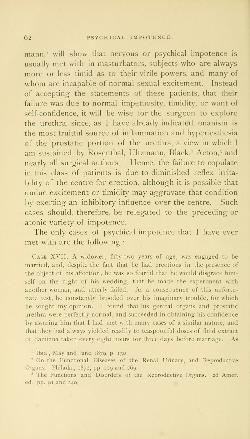 mann,' will show that nervous or psychical impotence is usually met with in masturbators, subjects who are always more or less timid as to their virile powers, and many of whom are incapable of normal sexual excitement. Instead of accepting- the statements of these patients, that their failure was due to normal impetuosity, timidity, or want of self-confidence, it will be wise for the surgeon to explore the urethra, since, as I have already indicated, onanism is the most fruitful source of inflammation and hyperesthesia of the prostatic portion of the urethra, a view in which I am sustained by Rosenthal, Ultzmann, Black,2 Acton,3 and nearly all surgical authors. Hence, the failure to copulate in this class of patients is due to diminished reflex irrita- bility of the centre for erection, although it is possible that undue excitement or timidity may aggravate that condition by exerting an inhibitory influence over the centre. Such cases should, therefore, be relegated to the preceding or atonic variety of impotence. The only cases of psychical impotence that I have ever met with are the following : Case XVII. A widower, fifty-two years of age. was engaged to be married, and, despite the fact that he had erections in the presence of the object of his affection, he was so fearful that he would disgrace him- self on the night of his wedding, that he made the experiment with another woman, and utterly failed. As a consequence of this unfortu- nate test, he constantly brooded over his imaginary trouble, for which he sought my opinion. I found that his genital organs and prostatic urethra were perfectly normal, and succeeded in obtaining his confidence by assuring him that I had met with many cases of a similar nature, and that they had always yielded readily to teaspoonful doses of fluid extract of damiana taken every eight hours for three days before marriage. As ' Ibid , May and June, 1879, P- l3°- ■ On the Functional Diseases of the Renal, Urinary, and Reproductive Organs. Philada., [872, |>|>. 229 and 269. :l The Functions and Disorders of the Reproductive Organs. 2d Amer. ed., np. 91 and 240.