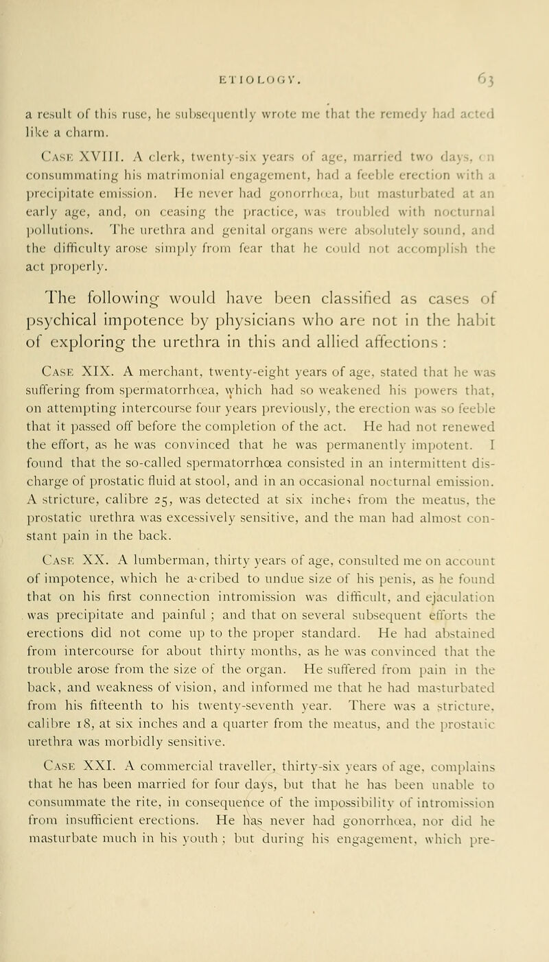 a result of this ruse, he subsequently wrote me that the remedy had like a charm. Case XVIII. A clerk, twenty-six years of age, married two da) . consummating his matrimonial engagement, had a feeble erection with a precipitate emission. He never had gonorrhoea, but masturbated at an early age, and, on ceasing the practice, was troubled with nocturnal pollutions. The urethra and genital organs were absolutely sound, and the difficulty arose simply from fear that he could not accomplish the act properly. The following would have been classified as cases of psychical impotence by physicians who are not in the habit of exploring the urethra in this and allied affections : Case XIX. A merchant, twenty-eight years of age, stated that he was suffering from spermatorrhoea, which had so weakened his powers that, on attempting intercourse four years previously, the erection was so feeble that it passed off before the completion of the act. He had not renewed the effort, as he was convinced that he was permanently impotent. I found that the so-called spermatorrhoea consisted in an intermittent dis- charge of prostatic fluid at stool, and in an occasional nocturnal emission. A stricture, calibre 25, was detected at six inches from the meatus, the prostatic urethra was excessively sensitive, and the man had almost con- stant pain in the back. Case XX. A lumberman, thirty years of age, consulted me on account of impotence, which he ascribed to undue size of his penis, as he found that on his first connection intromission was difficult, and eiacula was precipitate and painful; and that on several subsequent efforts the erections did not come up to the proper standard. He had abstained from intercourse for about thirty months, as he was convinced that the trouble arose from the size of the organ. He suffered from pain in the back, and weakness of vision, and informed me that he had masturbated from his fifteenth to his twenty-seventh year. There was a stricture, calibre 18, at six inches and a quarter from the meatus, and the prostatic urethra was morbidly sensitive. Case XXI. A commercial traveller, thirty-six years of age. complains that he has been married for four days, but that he has been unable to consummate the rite, in consequence of the impossibility o\ intromission from insufficient erections. He has never had gonorrhoea, nor did he masturbate much in his youth ; but during his engagement, which pre-