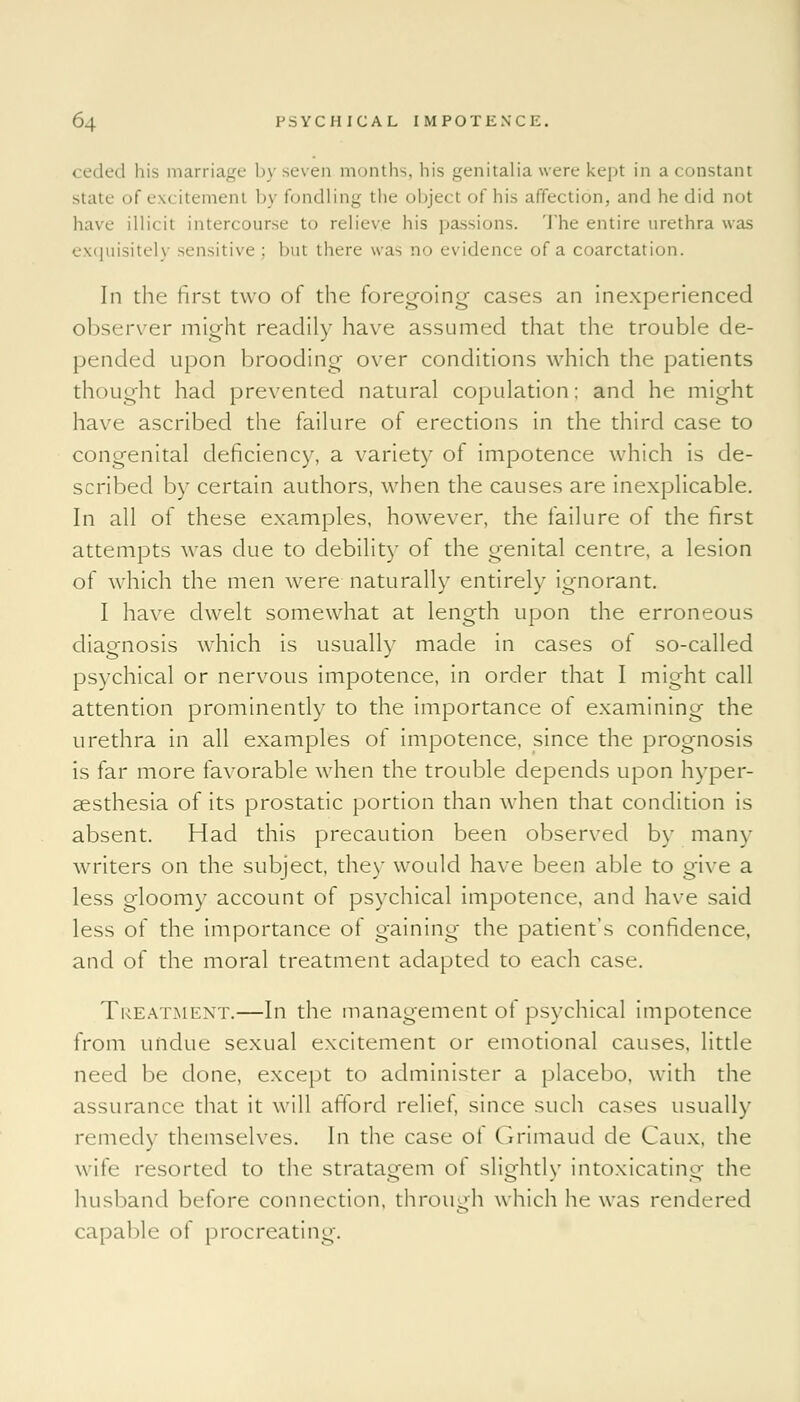 < eded his marriage by seven months, his genitalia were kept in a constant state of excitement by fondling the object of his affection, and he did not have illicit intercourse to relieve his passions. The entire urethra was exquisitely sensitive ; but there was no evidence of a coarctation. In the first two of the foregoing cases an inexperienced observer might readily have assumed that the trouble de- pended upon brooding over conditions which the patients thought had prevented natural copulation; and he might have ascribed the failure of erections in the third case to congenital deficiency, a variety of impotence which is de- scribed by certain authors, when the causes are inexplicable. In all of these examples, however, the failure of the first attempts was due to debility of the genital centre, a lesion of which the men were naturally entirely ignorant. I have dwelt somewhat at length upon the erroneous diagnosis which is usually made in cases of so-called psychical or nervous impotence, in order that I might call attention prominently to the importance ot examining the urethra in all examples of impotence, since the prognosis is far more favorable when the trouble depends upon hyper- esthesia of its prostatic portion than when that condition is absent. Had this precaution been observed by mam- writers on the subject, they would have been able to give a less gloomy account of psychical impotence, and have said less of the importance of gaining the patient's confidence, and of the moral treatment adapted to each case. Treatment.—In the management ot psychical impotence from undue sexual excitement or emotional causes, little need be done, except to administer a placebo, with the assurance that it will afford relief, since such cases usually remedy themselves. In the case of Grimaud de Caux, the wife resorted to the stratagem of slightly intoxicating the husband before connection, through which he was rendered capable of procreating.