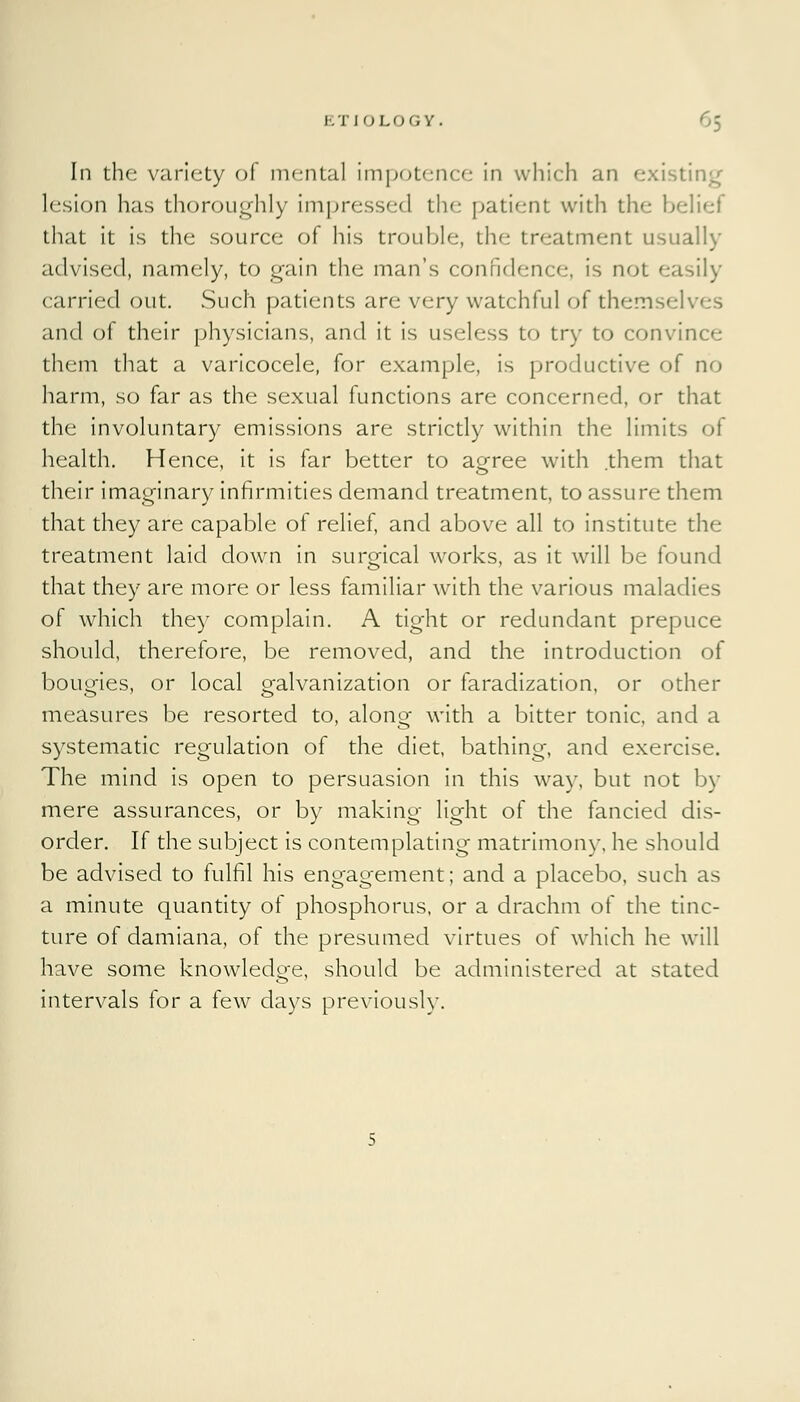 In the variety of mental impotence in which an existing lesion has thoroughly impressed the patient with the belief that it is the source of his trouble, the treatment usually advised, namely, to gain the man's confidence, is not easily carried out. Such patients are very watchful of themselves and of their physicians, and it is useless to try to convince them that a varicocele, for example, is productive of no harm, so far as the sexual functions are concerned, or that the involuntary emissions are strictly within the limits of health. Hence, it is far better to acrree with them that their imaginary infirmities demand treatment, to assure them that they are capable of relief, and above all to institute the treatment laid down in surgical works, as it will be found that they are more or less familiar with the various maladies of which they complain. A tight or redundant prepuce should, therefore, be removed, and the introduction of bougies, or local o-alvanization or faradization, or other measures be resorted to, along with a bitter tonic, and a systematic regulation of the diet, bathing, and exercise. The mind is open to persuasion in this way, but not by mere assurances, or by making light of the fancied dis- order. If the subject is contemplating matrimony, he should be advised to fulfil his engagement; and a placebo, such as a minute quantity of phosphorus, or a drachm of the tinc- ture of damiana, of the presumed virtues of which he will have some knowledge, should be administered at stated intervals for a few days previously.