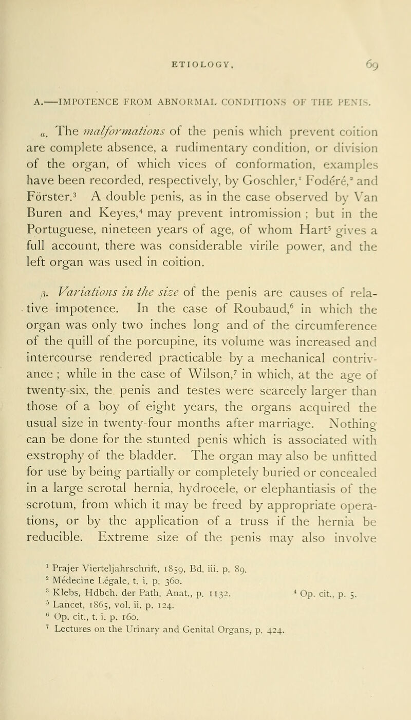 A.—[MPOTENCE FROM ABNORMAL CONDITIONS OJ THE PE1 „. The 111 alformations of the penis which prevent coition are complete absence, a rudimentary condition, or division of the organ, of which vices of conformation, examples have been recorded, respectively, by Goschler,1 Fodore,2 and Forster.3 A double penis, as in the case observed by Van Buren and Keyes,4 may prevent intromission ; but in the Portuguese, nineteen years of age, of whom Hart5 gives a full account, there was considerable virile power, and the left orofan was used in coition. 3. Variations in the size of the penis are causes of rela- tive impotence. In the case of Roubaud,6 in which the organ was only two inches long and of the circumference of the quill of the porcupine, its volume was increased and intercourse rendered practicable by a mechanical contriv- ance ; while in the case of Wilson,7 in which, at the age of twenty-six, the penis and testes were scarcely larger than those of a boy of eight years, the organs acquired the usual size in twenty-four months after marriage. Nothing can be done for the stunted penis which is associated with exstrophy of the bladder. The organ may also be unfitted for use by being partially or completely buried or concealed in a large scrotal hernia, hydrocele, or elephantiasis of the scrotum, from which it may be freed by appropriate opera- tions, or by the application of a truss if the hernia be reducible. Extreme size of the penis may also involve 1 Prajer Vierteljahrschrift, 1859, Bd. iii. p. 89. - Medecine Legale, t. i. p. 360. :t Klebs, Hdbch. der Path. Anat, p. 1132. 4 Op. cit., p. 5. 5 Lancet, 1S65, vol. ii. p. 124. G Op. cit., t. i. p. 160. 7 Lectures on the Urinary and Genital Organs, p. 424.