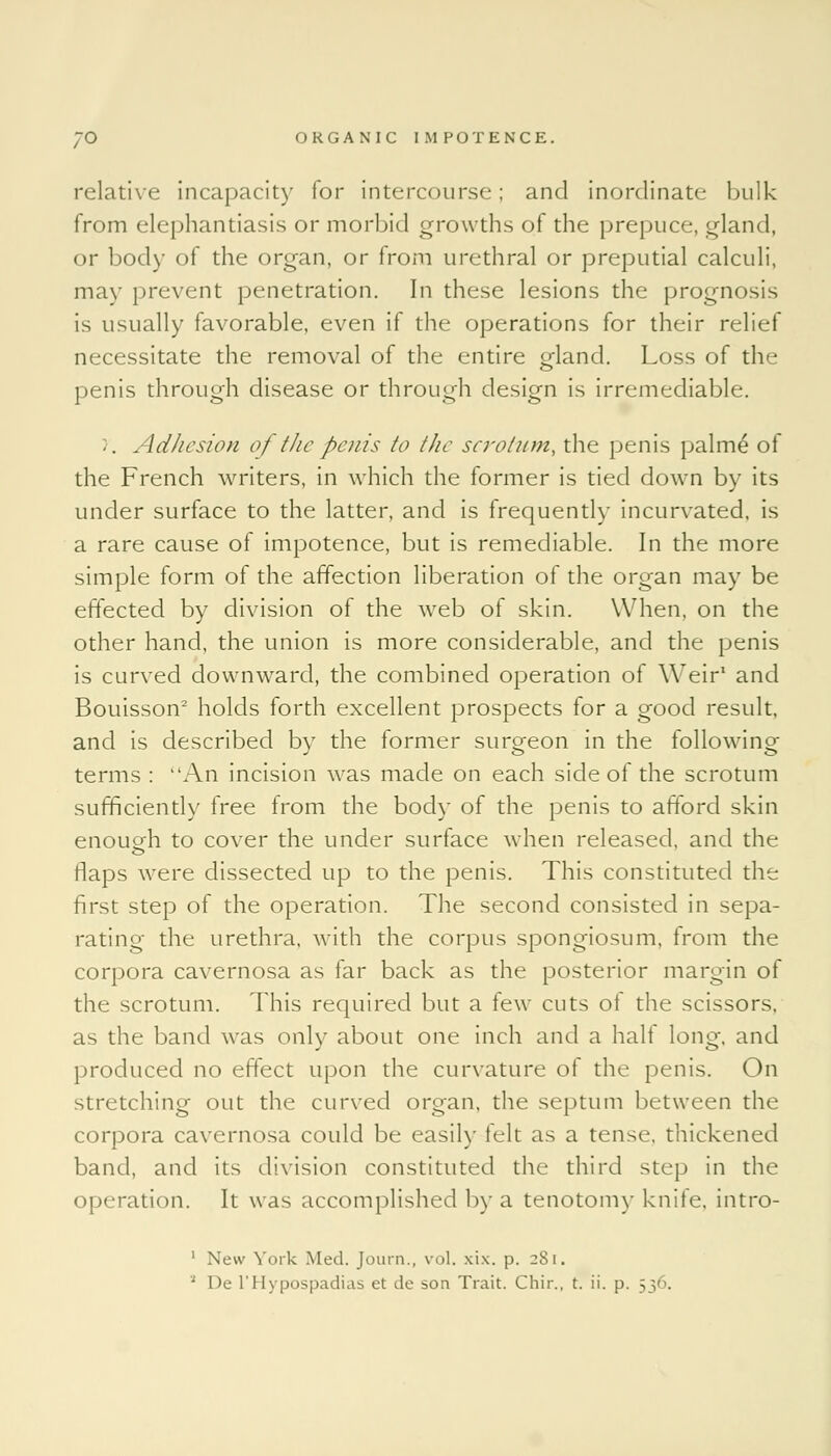 relative incapacity for intercourse; and inordinate bulk from elephantiasis or morbid growths of the prepuce, gland, or body of the organ, or from urethral or preputial calculi, may prevent penetration. In these lesions the prognosis is usually favorable, even if the operations for their relief necessitate the removal of the entire gland. Loss of the penis through disease or through design is irremediable. >'. Adhesion of the penis to the scrotum, the penis palm£ of the French writers, in which the former is tied down by its under surface to the latter, and is frequently incurvated, is a rare cause of impotence, but is remediable. In the more simple form of the affection liberation of the organ may be effected by division of the web of skin. When, on the other hand, the union is more considerable, and the penis is curved downward, the combined operation of Weir1 and Bouisson2 holds forth excellent prospects for a good result, and is described by the former surgeon in the following terms : An incision was made on each side of the scrotum sufficiently free from the body of the penis to afford skin enough to cover the under surface when released, and the flaps were dissected up to the penis. This constituted the first step of the operation. The second consisted in sepa- rating the urethra, with the corpus spongiosum, from the corpora cavernosa as far back as the posterior margin of the scrotum. This required but a few cuts ot the scissors, as the band was only about one inch and a half long, and produced no effect upon the curvature of the penis. On stretching out the curved organ, the septum between the corpora cavernosa could be easily felt as a tense, thickened band, and its division constituted the third step in the operation. It was accomplished by a tenotomy knife, intro- 1 New York Med. Journ., vol. xix. p. 2S1.
