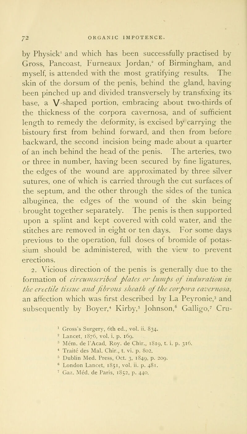 by Physick' and which has been successfully practised by Gross, Pancoast, Furneaux Jordan,2 of Birmingham, and myself, is attended with the most gratifying results. The skin of the dorsum of the penis, behind the gland, having been pinched up and divided transversely by transfixing its base, a V-shaped portion, embracing about two-thirds of the thickness of the corpora cavernosa, and of sufficient length to remedy the deformity, is excised by carrying the bistoury first from behind forward, and then from before backward, the second incision being made about a quarter of an inch behind the head of the penis. The arteries, two or three in number, having been secured by fine ligatures, the edges of the wound are approximated by three silver sutures, one of which is carried through the cut surfaces of the septum, and the other through the sides of the tunica albuginea, the edges of the wound of the skin being- brought together separately. The penis is then supported upon a splint and kept covered with cold water, and the stitches are removed in eight or ten days. For some days previous to the operation, full doses of bromide of potas- sium should be administered, with the view to prevent erections. 2. Vicious direction of the penis is generally due to the formation of circumscribed plates or lumps of induration in the erectile tissue and fibrous sheath of the corpora cavernosa, an affection which was first described by La Peyronie,3 and subsequently by Boyer,4 Kirby,5 Johnson,6 Galligo.7 Cru- 1 Gross's Surgery, 6th ed., vol. ii. 834. 2 Lancet, 1876, vol. i. p. 169. 3 Mem. de l'Acad. Roy. de Chir., 1S19, t. i. p. 316. 4 Traite des Mai. Chir., t. vi. p. So;. 5 Dublin Med. Press, Oct. 3, 1849, p. 209. 6 London Lancet, 1851, vol. ii. p. 4S1.