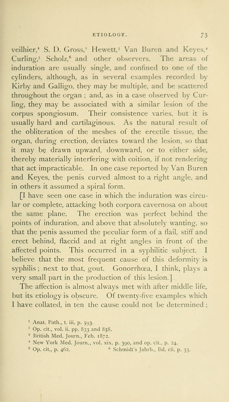 veilhier,1 S. I). Gross,2 Hewett,3 Van Buren and K< ; Curling,5 Scholz,6 and cither observers. The areas of induration are usually single, and confined to one of the cylinders, although, as in several examples recorded by Kirby and Galligo, they may be multiple, and be scattered throughout the organ ; and, as in a case observed by Cur- ling, they may be associated with a similar lesion of the corpus spongiosum. Their consistence varies, but it is usually hard and cartilaginous. As the natural result of the obliteration of the meshes of the erectile tissue, the org-an, during erection, deviates toward the lesion, so that it may be drawn upward, downward, or to either side, thereby materially interfering with coition, if not rendering that act impracticable. In one case reported by Van Buren and Keyes, the penis curved almost to a right angle, and in others it assumed a spiral form. [I have seen one case in which the induration was circu- lar or complete, attacking both corpora cavernosa on about the same plane. The erection was perfect behind the points of induration, and above that absolutely wanting, so that the penis assumed the peculiar form of a flail, stiff and erect behind, flaccid and at riofht anodes in front of the affected points. This occurred in a syphilitic subject. I believe that the most frequent cause of this deformity is syphilis ; next to that, gout. Gonorrhoea, I think, plays a very small part in the production of this lesion.] The affection is almost always met with after middle life, but its etiology is obscure. Of twenty-five examples which I have collated, in ten the cause could not be determined ; 1 Anat. Path., t. iii. p. 593. 2 Op. cit., vol. ii. pp. 833 and 858. 3 British Med. Journ., Feb. 1872. 4 New York Med. Journ., vol. xix. p. 390, and op. cit., p. 24.