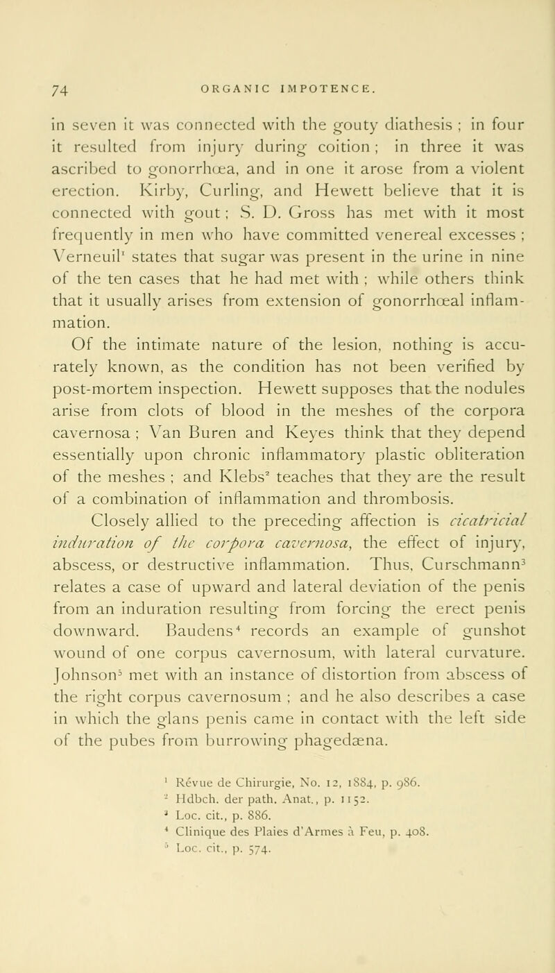 in seven it was connected with the gouty diathesis ; in four it resulted from injury during coition ; in three it was ascribed to gonorrh<ea, and in one it arose from a violent erection. Kirby, Curling, and Hewett believe that it is connected with gout; S. D. Gross has met with it most frequently in men who have committed venereal excesses ; Verneuil1 states that sugar was present in the urine in nine of the ten cases that he had met with ; while others think that it usually arises from extension of gonorrhceal inflam- mation. Of the intimate nature of the lesion, nothing is accu- rately known, as the condition has not been verified by post-mortem inspection. Hewett supposes that the nodules arise from clots of blood in the meshes of the corpora cavernosa ; Van Buren and Keyes think that they depend essentially upon chronic inflammatory plastic obliteration of the meshes ; and Klebs2 teaches that they are the result of a combination of inflammation and thrombosis. Closely allied to the preceding affection is cicatricial induration of the corpora cavernosa, the effect of injury, abscess, or destructive inflammation. Thus. Curschmann3 relates a case of upward and lateral deviation of the penis from an induration resulting from forcing the erect penis downward. Baudens4 records an example of gunshot wound of one corpus cavernosum, with lateral curvature. Johnson5 met with an instance of distortion from abscess of the right corpus cavernosum ; and he also describes a case in which the glans penis came in contact with the left side of the pubes from burrowing phagedena. 1 Revue de Chirurgie, No. 12, 1S84, p. 986. I Ulbch. der path. Anat., p. 11 52. 8 Loc. cit., p. 886. 4 Clinique des Plaies d'Armes a Feu, p. 408. ' Lo< . cit., p. ;~4.