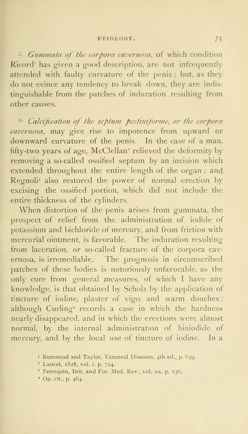 £■ Giimmata of the corpora cavernosa, of which condition Ricord' has given a good description, are not infrequently attended with faulty curvature of the penis ; but, as they do not evince any tendency to break down, they are indis- tinguishable from the patches of induration resulting from other causes. '>■ Calcification of the septum pectiniforme, or the corpora cavernosa, may give rise to impotence from upward or downward curvature of the penis. In the case of a man, fifty-two years of age, McClellan2 relieved the deformity by removing a so-called ossified septum by an incision which extended throughout the entire length of the organ ; and Regnoli3 also restored the power of normal erection by excising the ossified portion, which did not include the entire thickness of the cylinders. When distortion of the penis arises from gummata, the prospect of relief from the administration of iodide ot potassium and bichloride of mercury, and from friction with mercurial ointment, is favorable. The induration resulting from laceration, or so-called fracture of the corpora cav- ernosa, is irremediable. The prognosis in circumscribed patches of these bodies is notoriously unfavorable, as the only cure from general measures, of which I have any knowledge, is that obtained by Scholz by the application ot tincture of iodine, plaster of vigo, and warm douches ; although Curling-4 records a case in which the hardness nearly disappeared, and in which the erections were almost normal, by the internal administration of biuiodide ot mercury, and by the local use of tincture of iodine. In a 1 Bum stead and Taylor, Venereal Diseases. 4th ed., p. 639. 2 Lancet, 1828, vol. i. p. 714. 8 Petrequin, Brit, and For. Med. Rev., vol. xx. p. 136. 4 Op. cit., p. 464.