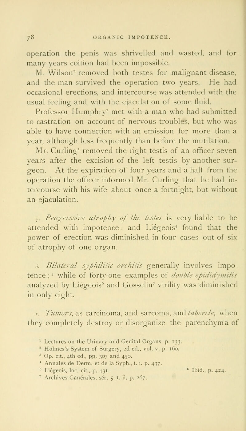 operation the penis was shrivelled and wasted, and for many years coition had been impossible. M. Wilson1 removed both testes for malignant disease, and the man survived the operation two years. He had occasional erections, and intercourse was attended with the usual feeling and with the ejaculation of some fluid. Professor Humphry2 met with a man who had submitted to castration on account of nervous troubles, but who was able to have connection with an emission for more than a year, although less frequently than before the mutilation. Mr. Curlinof3 removed the ricrht testis of an officer seven years after the excision of the left testis by another sur- geon. At the expiration of four years and a half from the operation the officer informed Mr. Curling that he had in- tercourse with his wife about once a fortnight, but without an ejaculation. y. Progressive atropJiy of the testes is very liable to be attended with impotence ; and Liegeois4 found that the power of erection was diminished in four cases out of six of atrophy of one organ. ,i Bilateral syphilitic orchitis generally involves impo- tence ;5 while of forty-one examples of double epididymitis analyzed by Liegeois6 and Gosselin7 virility was diminished in only eight. e. Tumors, as carcinoma, and sarcoma, and tubercle, when they completely destroy or disorganize the parenchyma ol 1 Lectures on the Urinary and Genital Organs, p. 133. 2 Holmes's System of Surgery, 2d ed., vol. v. p. 160. 3 Op. cit., 4th ed., pp. 307 and 450. 4 Annales de Derm, et de la Syph.. t. i. p. 437. 5 Liegeois, loc. cit., p. 431. s Ibid., p. 424.